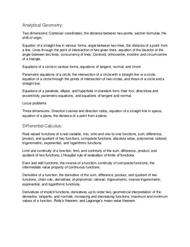 Analytical Geometry:
Two dimensions: Cartesian coordinates, the distance between two points, section formulae, the
shift of origin.
Equation of a straight line in various forms, angle between two lines, the distance of a point from
a line; Lines through the point of intersection of two given lines, equation of the bisector of the
angle between two lines, concurrency of lines; Centroid, orthocentre, incentre and circumcentre
of a triangle.
Equations of a circle in various forms, equations of tangent, normal, and chord
Parametric equations of a circle, the intersection of a circle with a straight line or a circle,
equation of a circle through the points of intersection of two circles, and those of a circle and a
straight line.
Equations of a parabola, ellipse, and hyperbola in standard form, their foci, directrices and
eccentricity, parametric equations, and equations of tangent and normal.
Locus problems
Three dimensions: Direction cosines and direction ratios, equation of a straight line in space,
equation of a plane, the distance of a point from a plane.
DifferentialCalculus:
Real valued functions of a real variable, into, onto and one-to-one functions, sum, difference,
product, and quotient of two functions, composite functions, absolute value, polynomial, rational,
trigonometric, exponential, and logarithmic functions.
Limit and continuity of a function, limit, and continuity of the sum, difference, product, and
quotient of two functions, L’Hospital rule of evaluation of limits of functions.
Even and odd functions, the inverse of a function, continuity of composite functions, the
intermediate value property of continuous functions.
Derivative of a function, the derivative of the sum, difference, product, and quotient of two
functions, chain rule, derivatives of polynomial, rational, trigonometric, inverse trigonometric,
exponential, and logarithmic functions.
Derivatives of implicit functions, derivatives up to order two, geometrical interpretation of the
derivative, tangents, and normals, increasing and decreasing functions, maximum and minimum
values of a function, Rolle’s theorem, and Lagrange’s mean value theorem.
 