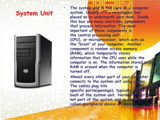 System Unit
• The system unit is the core of a computer
system. Usually it's a rectangular box
placed on or underneath your desk. Inside
this box are many electronic components
that process information. The most
important of these components is
the central processing unit
(CPU), or microprocessor, which acts as
the "brain" of your computer. Another
component is random access memory
(RAM), which temporarily stores
information that the CPU uses while the
computer is on. The information stored in
RAM is erased when the computer is
turned off.
• Almost every other part of your computer
connects to the system unit using cables.
The cables plug into
specific ports(openings), typically on the
back of the system unit. Hardware that is
not part of the system unit is sometimes
called aperipheral device or device.
 