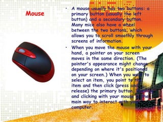 Mouse
• A mouse usually has two buttons: a
primary button (usually the left
button) and a secondary button.
Many mice also have a wheel
between the two buttons, which
allows you to scroll smoothly through
screens of information.
• When you move the mouse with your
hand, a pointer on your screen
moves in the same direction. (The
pointer's appearance might change
depending on where it's positioned
on your screen.) When you want to
select an item, you point to the
item and then click (press and
release) the primary button. Pointing
and clicking with your mouse is the
main way to interact with your
computer.
 