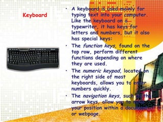 Keyboard
• A keyboard is used mainly for
typing text into your computer.
Like the keyboard on a
typewriter, it has keys for
letters and numbers, but it also
has special keys:
• The function keys, found on the
top row, perform different
functions depending on where
they are used.
• The numeric keypad, located on
the right side of most
keyboards, allows you to enter
numbers quickly.
• The navigation keys, such as the
arrow keys, allow you to move
your position within a document
or webpage.
 