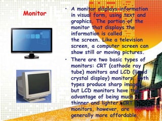 Monitor
• A monitor displays information
in visual form, using text and
graphics. The portion of the
monitor that displays the
information is called
the screen. Like a television
screen, a computer screen can
show still or moving pictures.
• There are two basic types of
monitors: CRT (cathode ray
tube) monitors and LCD (liquid
crystal display) monitors. Both
types produce sharp images,
but LCD monitors have the
advantage of being much
thinner and lighter. CRT
monitors, however, are
generally more affordable.
 