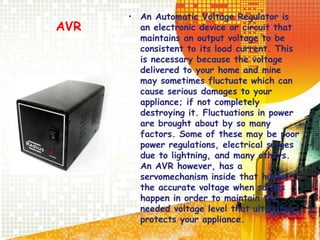 AVR
• An Automatic Voltage Regulator is
an electronic device or circuit that
maintains an output voltage to be
consistent to its load current. This
is necessary because the voltage
delivered to your home and mine
may sometimes fluctuate which can
cause serious damages to your
appliance; if not completely
destroying it. Fluctuations in power
are brought about by so many
factors. Some of these may be poor
power regulations, electrical surges
due to lightning, and many others.
An AVR however, has a
servomechanism inside that hunts
the accurate voltage when surges
happen in order to maintain the
needed voltage level that ultimately
protects your appliance.
 