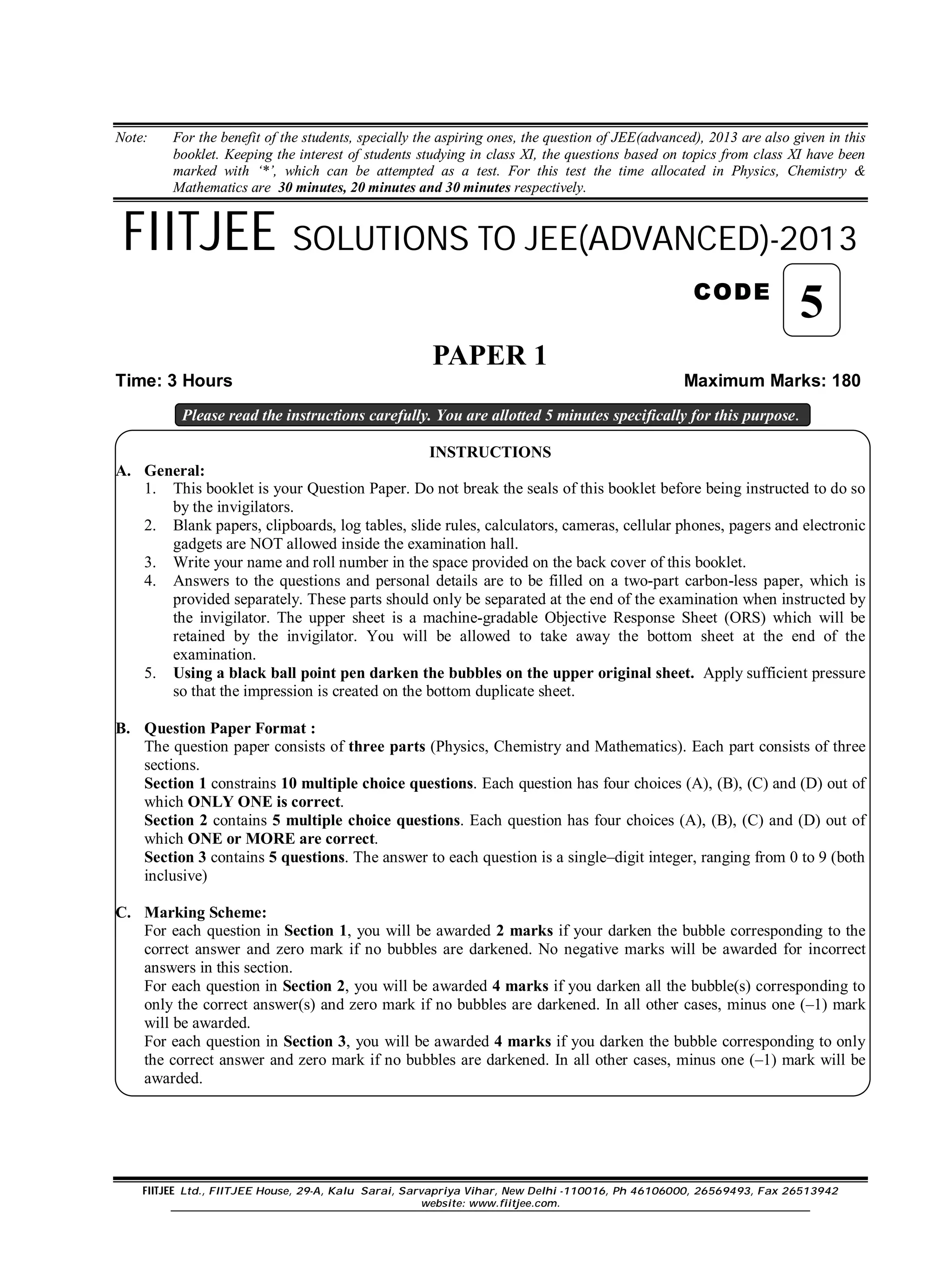 FIITJEE Ltd., FIITJEE House, 29-A, Kalu Sarai, Sarvapriya Vihar, New Delhi -110016, Ph 46106000, 26569493, Fax 26513942
website: www.fiitjee.com.
Note: For the benefit of the students, specially the aspiring ones, the question of JEE(advanced), 2013 are also given in this
booklet. Keeping the interest of students studying in class XI, the questions based on topics from class XI have been
marked with ‘*’, which can be attempted as a test. For this test the time allocated in Physics, Chemistry &
Mathematics are 30 minutes, 20 minutes and 30 minutes respectively.
FIITJEE SOLUTIONS TO JEE(ADVANCED)-2013
CODE
PAPER 1
Time: 3 Hours Maximum Marks: 180
Please read the instructions carefully. You are allotted 5 minutes specifically for this purpose.
INSTRUCTIONS
A. General:
1. This booklet is your Question Paper. Do not break the seals of this booklet before being instructed to do so
by the invigilators.
2. Blank papers, clipboards, log tables, slide rules, calculators, cameras, cellular phones, pagers and electronic
gadgets are NOT allowed inside the examination hall.
3. Write your name and roll number in the space provided on the back cover of this booklet.
4. Answers to the questions and personal details are to be filled on a two-part carbon-less paper, which is
provided separately. These parts should only be separated at the end of the examination when instructed by
the invigilator. The upper sheet is a machine-gradable Objective Response Sheet (ORS) which will be
retained by the invigilator. You will be allowed to take away the bottom sheet at the end of the
examination.
5. Using a black ball point pen darken the bubbles on the upper original sheet. Apply sufficient pressure
so that the impression is created on the bottom duplicate sheet.
B. Question Paper Format :
The question paper consists of three parts (Physics, Chemistry and Mathematics). Each part consists of three
sections.
Section 1 constrains 10 multiple choice questions. Each question has four choices (A), (B), (C) and (D) out of
which ONLY ONE is correct.
Section 2 contains 5 multiple choice questions. Each question has four choices (A), (B), (C) and (D) out of
which ONE or MORE are correct.
Section 3 contains 5 questions. The answer to each question is a single–digit integer, ranging from 0 to 9 (both
inclusive)
C. Marking Scheme:
For each question in Section 1, you will be awarded 2 marks if your darken the bubble corresponding to the
correct answer and zero mark if no bubbles are darkened. No negative marks will be awarded for incorrect
answers in this section.
For each question in Section 2, you will be awarded 4 marks if you darken all the bubble(s) corresponding to
only the correct answer(s) and zero mark if no bubbles are darkened. In all other cases, minus one (–1) mark
will be awarded.
For each question in Section 3, you will be awarded 4 marks if you darken the bubble corresponding to only
the correct answer and zero mark if no bubbles are darkened. In all other cases, minus one (–1) mark will be
awarded.
5
 