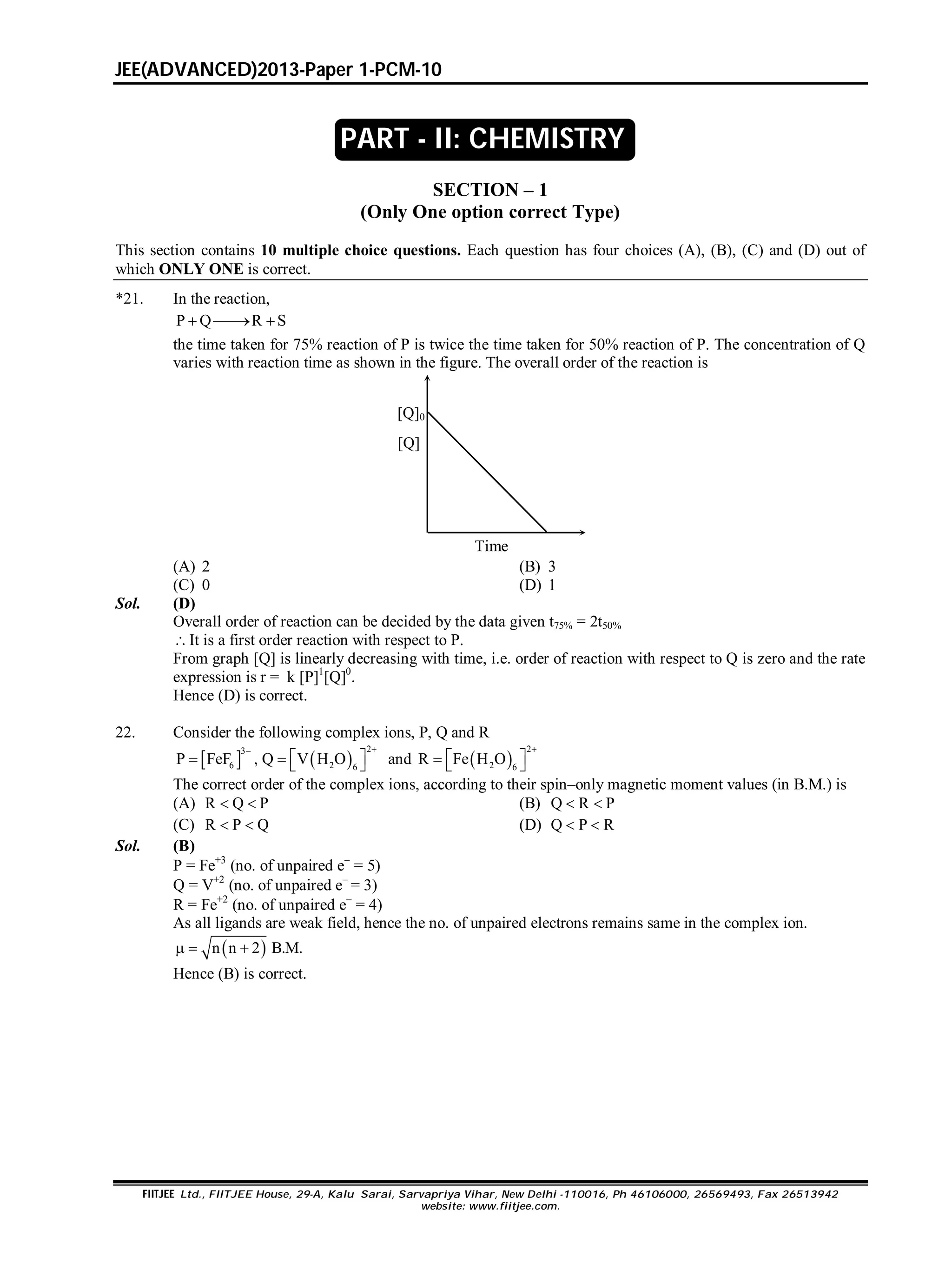 JEE(ADVANCED)2013-Paper 1-PCM-10
FIITJEE Ltd., FIITJEE House, 29-A, Kalu Sarai, Sarvapriya Vihar, New Delhi -110016, Ph 46106000, 26569493, Fax 26513942
website: www.fiitjee.com.
SECTION – 1
(Only One option correct Type)
This section contains 10 multiple choice questions. Each question has four choices (A), (B), (C) and (D) out of
which ONLY ONE is correct.
*21. In the reaction,
P Q R S  
the time taken for 75% reaction of P is twice the time taken for 50% reaction of P. The concentration of Q
varies with reaction time as shown in the figure. The overall order of the reaction is
Time
[Q]0
[Q]
(A) 2 (B) 3
(C) 0 (D) 1
Sol. (D)
Overall order of reaction can be decided by the data given t75% = 2t50%
It is a first order reaction with respect to P.
From graph [Q] is linearly decreasing with time, i.e. order of reaction with respect to Q is zero and the rate
expression is r = k [P]1
[Q]0
.
Hence (D) is correct.
22. Consider the following complex ions, P, Q and R
   
23
6 2 6
P FeF , Q V H O

     and  
2
2 6
R Fe H O

   
The correct order of the complex ions, according to their spin–only magnetic moment values (in B.M.) is
(A) R Q P  (B) Q R P 
(C) R P Q  (D) Q P R 
Sol. (B)
P = Fe+3
(no. of unpaired e
= 5)
Q = V+2
(no. of unpaired e
= 3)
R = Fe+2
(no. of unpaired e
= 4)
As all ligands are weak field, hence the no. of unpaired electrons remains same in the complex ion.
 n n 2 B.M.  
Hence (B) is correct.
PART - II: CHEMISTRY
 