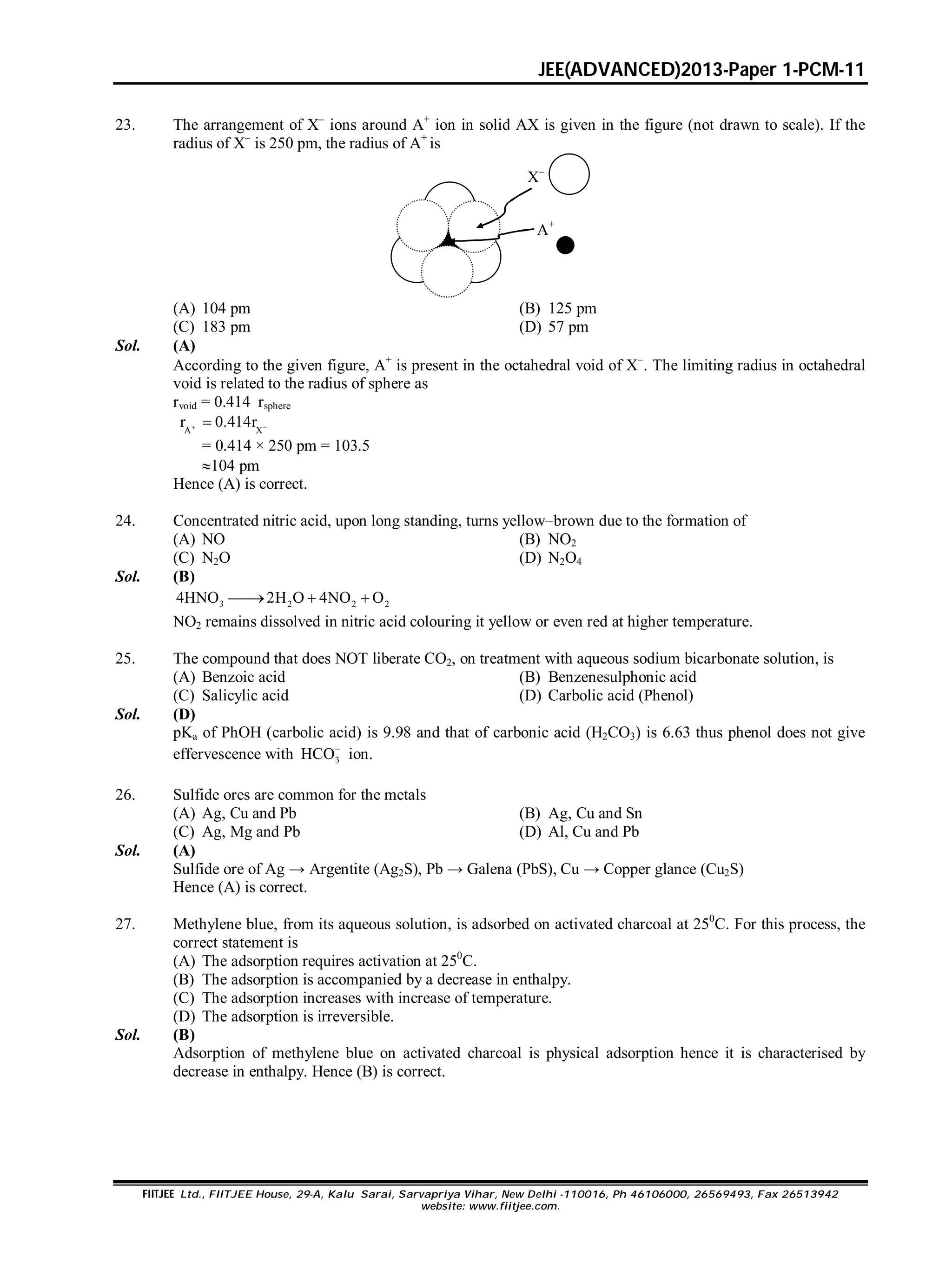 JEE(ADVANCED)2013-Paper 1-PCM-11
FIITJEE Ltd., FIITJEE House, 29-A, Kalu Sarai, Sarvapriya Vihar, New Delhi -110016, Ph 46106000, 26569493, Fax 26513942
website: www.fiitjee.com.
23. The arrangement of X–
ions around A+
ion in solid AX is given in the figure (not drawn to scale). If the
radius of X–
is 250 pm, the radius of A+
is
X–
A+
(A) 104 pm (B) 125 pm
(C) 183 pm (D) 57 pm
Sol. (A)
According to the given figure, A+
is present in the octahedral void of X
. The limiting radius in octahedral
void is related to the radius of sphere as
rvoid = 0.414 rsphere
A X
r 0.414r 
= 0.414 × 250 pm = 103.5
104 pm
Hence (A) is correct.
24. Concentrated nitric acid, upon long standing, turns yellow–brown due to the formation of
(A) NO (B) NO2
(C) N2O (D) N2O4
Sol. (B)
3 2 2 24HNO 2H O 4NO O  
NO2 remains dissolved in nitric acid colouring it yellow or even red at higher temperature.
25. The compound that does NOT liberate CO2, on treatment with aqueous sodium bicarbonate solution, is
(A) Benzoic acid (B) Benzenesulphonic acid
(C) Salicylic acid (D) Carbolic acid (Phenol)
Sol. (D)
pKa of PhOH (carbolic acid) is 9.98 and that of carbonic acid (H2CO3) is 6.63 thus phenol does not give
effervescence with 3HCO
ion.
26. Sulfide ores are common for the metals
(A) Ag, Cu and Pb (B) Ag, Cu and Sn
(C) Ag, Mg and Pb (D) Al, Cu and Pb
Sol. (A)
Sulfide ore of Ag → Argentite (Ag2S), Pb → Galena (PbS), Cu → Copper glance (Cu2S)
Hence (A) is correct.
27. Methylene blue, from its aqueous solution, is adsorbed on activated charcoal at 250
C. For this process, the
correct statement is
(A) The adsorption requires activation at 250
C.
(B) The adsorption is accompanied by a decrease in enthalpy.
(C) The adsorption increases with increase of temperature.
(D) The adsorption is irreversible.
Sol. (B)
Adsorption of methylene blue on activated charcoal is physical adsorption hence it is characterised by
decrease in enthalpy. Hence (B) is correct.
 