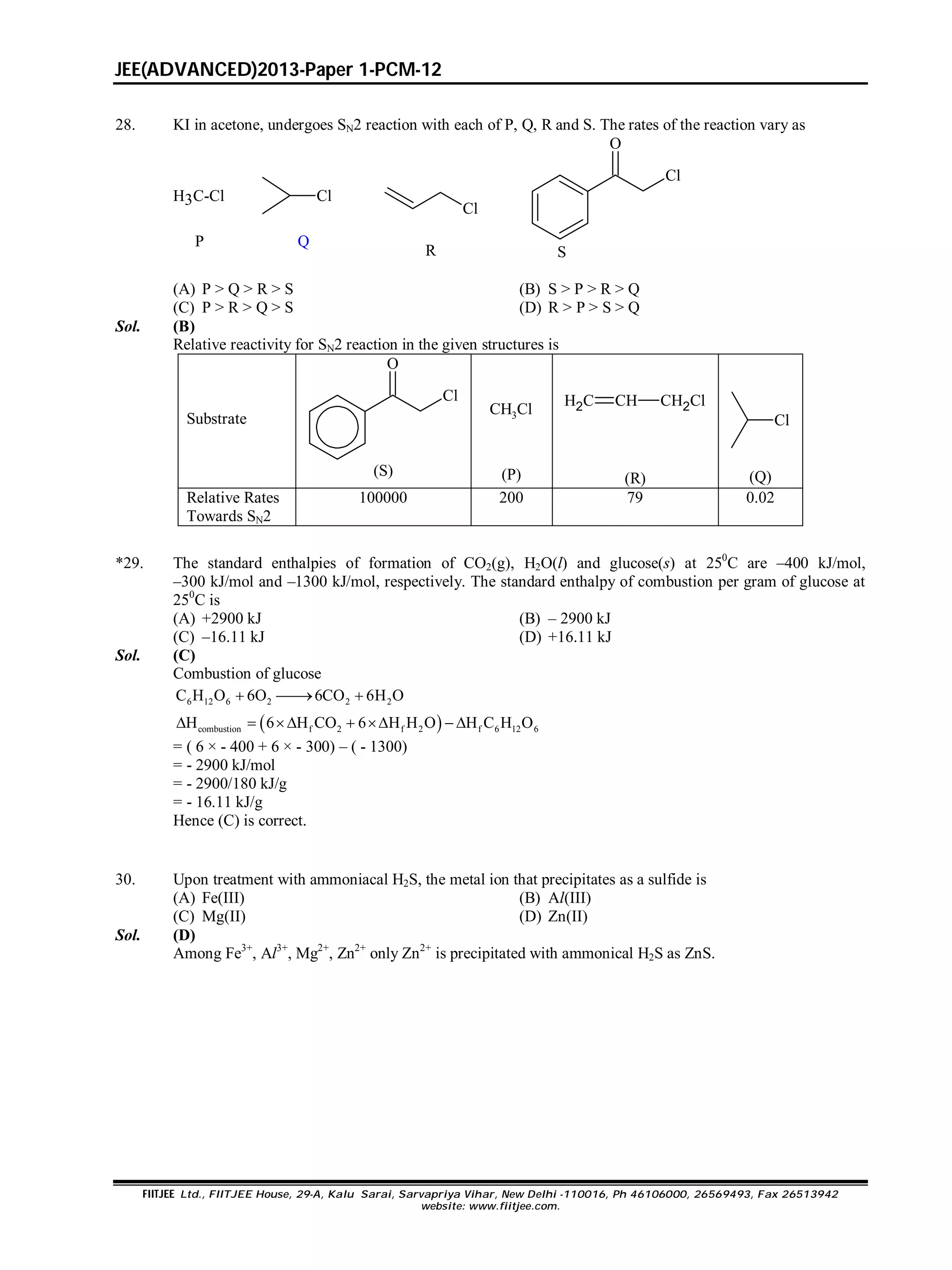 JEE(ADVANCED)2013-Paper 1-PCM-12
FIITJEE Ltd., FIITJEE House, 29-A, Kalu Sarai, Sarvapriya Vihar, New Delhi -110016, Ph 46106000, 26569493, Fax 26513942
website: www.fiitjee.com.
28. KI in acetone, undergoes SN2 reaction with each of P, Q, R and S. The rates of the reaction vary as
H3C-Cl Cl
Cl
Cl
O
P Q
R S
(A) P > Q > R > S (B) S > P > R > Q
(C) P > R > Q > S (D) R > P > S > Q
Sol. (B)
Relative reactivity for SN2 reaction in the given structures is
Substrate
Cl
O
(S)
CH3Cl
(P)
H2C CH CH2Cl
(R)
Cl
(Q)
Relative Rates
Towards SN2
100000 200 79 0.02
*29. The standard enthalpies of formation of CO2(g), H2O(l) and glucose(s) at 250
C are –400 kJ/mol,
–300 kJ/mol and –1300 kJ/mol, respectively. The standard enthalpy of combustion per gram of glucose at
250
C is
(A) +2900 kJ (B) – 2900 kJ
(C) –16.11 kJ (D) +16.11 kJ
Sol. (C)
Combustion of glucose
6 12 6 2 2 2C H O 6O 6CO 6H O  
 combustion f 2 f 2 f 6 12 6H 6 H CO 6 H H O H C H O      
= ( 6 × - 400 + 6 × - 300) – ( - 1300)
= - 2900 kJ/mol
= - 2900/180 kJ/g
= - 16.11 kJ/g
Hence (C) is correct.
30. Upon treatment with ammoniacal H2S, the metal ion that precipitates as a sulfide is
(A) Fe(III) (B) Al(III)
(C) Mg(II) (D) Zn(II)
Sol. (D)
Among Fe3+
, Al3+
, Mg2+
, Zn2+
only Zn2+
is precipitated with ammonical H2S as ZnS.
 