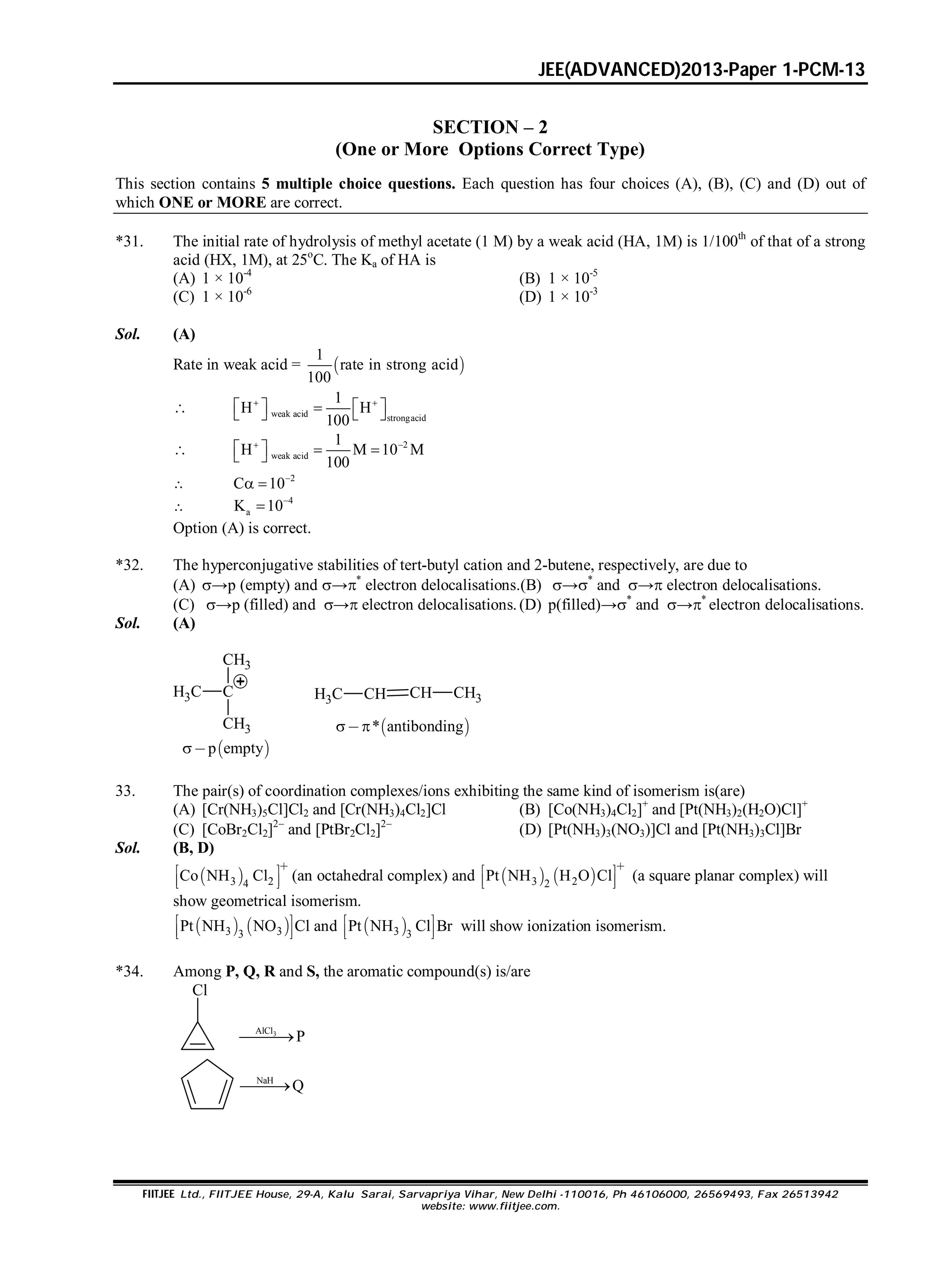 JEE(ADVANCED)2013-Paper 1-PCM-13
FIITJEE Ltd., FIITJEE House, 29-A, Kalu Sarai, Sarvapriya Vihar, New Delhi -110016, Ph 46106000, 26569493, Fax 26513942
website: www.fiitjee.com.
SECTION – 2
(One or More Options Correct Type)
This section contains 5 multiple choice questions. Each question has four choices (A), (B), (C) and (D) out of
which ONE or MORE are correct.
*31. The initial rate of hydrolysis of methyl acetate (1 M) by a weak acid (HA, 1M) is 1/100th
of that of a strong
acid (HX, 1M), at 25o
C. The Ka of HA is
(A) 1 × 10-4
(B) 1 × 10-5
(C) 1 × 10-6
(D) 1 × 10-3
Sol. (A)
Rate in weak acid =  
1
rate in strong acid
100
 weak acid strongacid
1
H H
100
 
      
 2
weak acid
1
H M 10 M
100
 
    

2
C 10
 

4
aK 10

Option (A) is correct.
*32. The hyperconjugative stabilities of tert-butyl cation and 2-butene, respectively, are due to
(A) →p (empty) and →*
electron delocalisations.(B) →*
and → electron delocalisations.
(C) →p (filled) and → electron delocalisations. (D) p(filled)→*
and →*
electron delocalisations.
Sol. (A)
CH3 C
CH3
CH3
CH3 CH CH CH3
 p empty
 * antibonding 
33. The pair(s) of coordination complexes/ions exhibiting the same kind of isomerism is(are)
(A) [Cr(NH3)5Cl]Cl2 and [Cr(NH3)4Cl2]Cl (B) [Co(NH3)4Cl2]+
and [Pt(NH3)2(H2O)Cl]+
(C) [CoBr2Cl2]2
and [PtBr2Cl2]2
(D) [Pt(NH3)3(NO3)]Cl and [Pt(NH3)3Cl]Br
Sol. (B, D)
 3 24
Co NH Cl

 
  
(an octahedral complex) and    3 22
Pt NH H O Cl

 
  
(a square planar complex) will
show geometrical isomerism.
   3 33
Pt NH NO Cl 
  
and  3 3
Pt NH Cl Br 
  
will show ionization isomerism.
*34. Among P, Q, R and S, the aromatic compound(s) is/are
Cl
3AlCl
P
NaH
Q
 