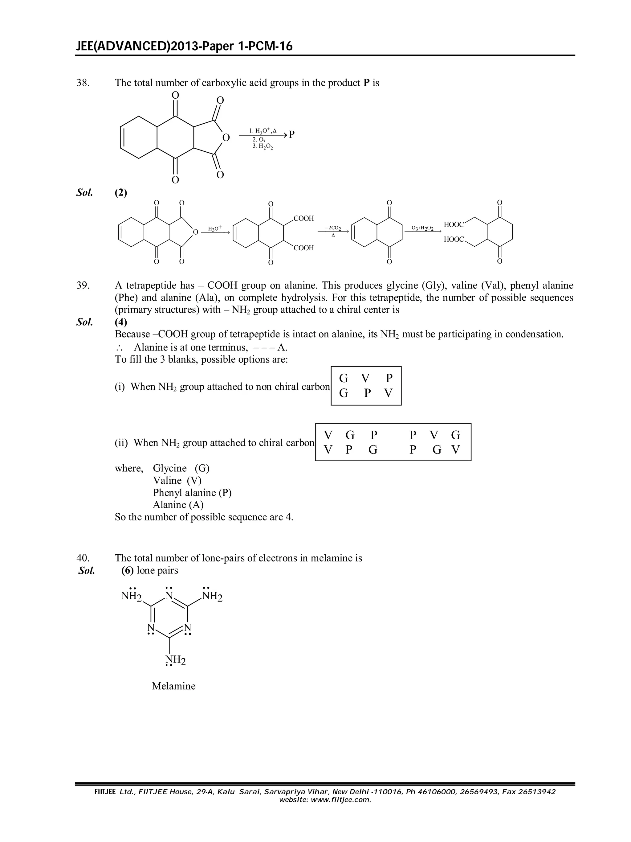 JEE(ADVANCED)2013-Paper 1-PCM-16
FIITJEE Ltd., FIITJEE House, 29-A, Kalu Sarai, Sarvapriya Vihar, New Delhi -110016, Ph 46106000, 26569493, Fax 26513942
website: www.fiitjee.com.
38. The total number of carboxylic acid groups in the product P is
3
3
2 2
1. H O ,
2. O
3. H O
P


O
O
O O
O
Sol. (2)
O
O O
OO
H O3


O
COOH
COOH
O
2CO2



O
O
O /H O3 2 2
HOOC
HOOC
O
O
39. A tetrapeptide has – COOH group on alanine. This produces glycine (Gly), valine (Val), phenyl alanine
(Phe) and alanine (Ala), on complete hydrolysis. For this tetrapeptide, the number of possible sequences
(primary structures) with – NH2 group attached to a chiral center is
Sol. (4)
Because –COOH group of tetrapeptide is intact on alanine, its NH2 must be participating in condensation.
 Alanine is at one terminus, – – – A.
To fill the 3 blanks, possible options are:
(i) When NH2 group attached to non chiral carbon
G V P
G P V
(ii) When NH2 group attached to chiral carbon
V G P P V G
V P G P G V
where, Glycine (G)
Valine (V)
Phenyl alanine (P)
Alanine (A)
So the number of possible sequence are 4.
40. The total number of lone-pairs of electrons in melamine is
Sol. (6) lone pairs
N
N
N
NH2
NH2
NH2
Melamine
 