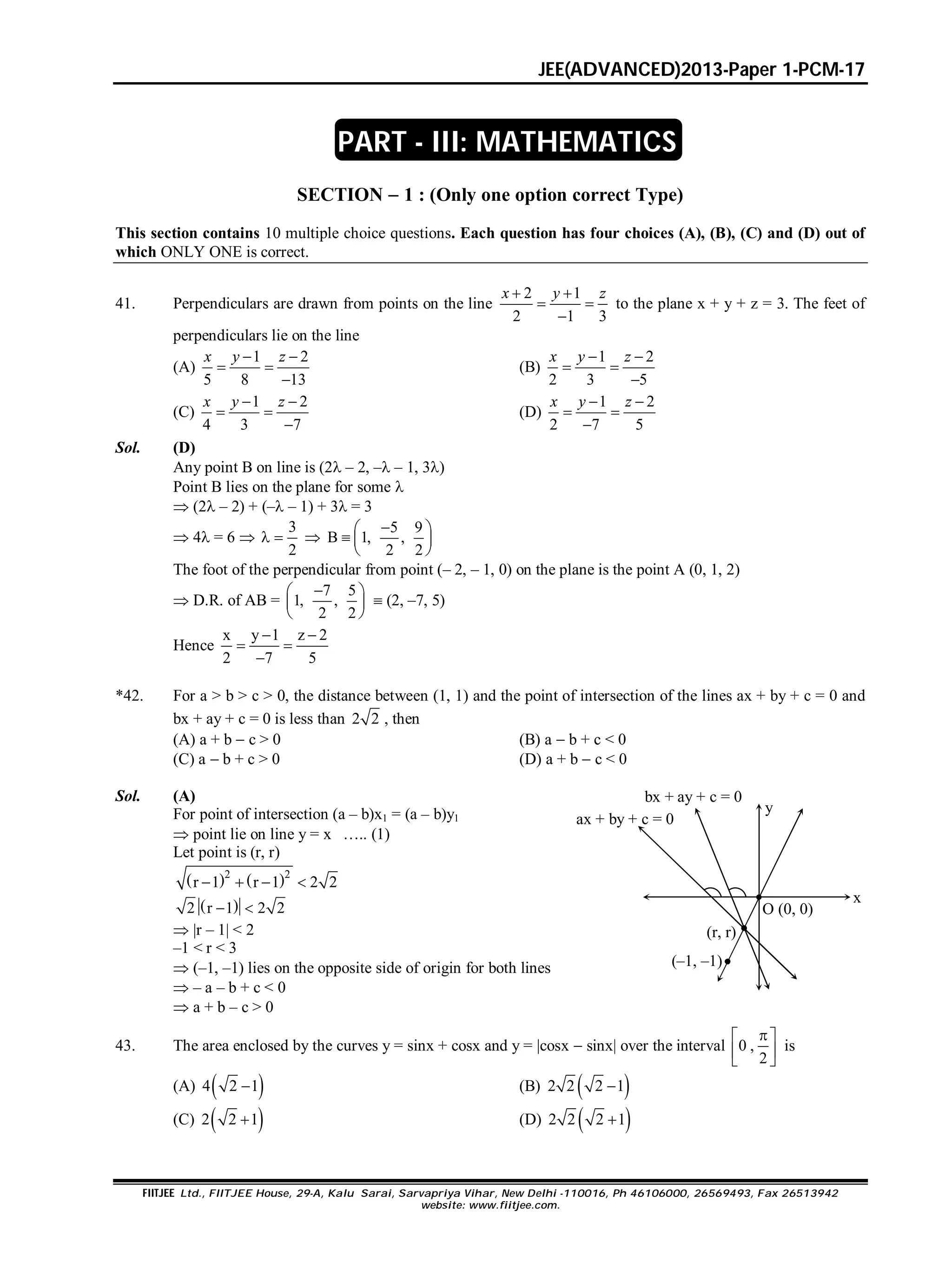 JEE(ADVANCED)2013-Paper 1-PCM-17
FIITJEE Ltd., FIITJEE House, 29-A, Kalu Sarai, Sarvapriya Vihar, New Delhi -110016, Ph 46106000, 26569493, Fax 26513942
website: www.fiitjee.com.
SECTION  1 : (Only one option correct Type)
This section contains 10 multiple choice questions. Each question has four choices (A), (B), (C) and (D) out of
which ONLY ONE is correct.
41. Perpendiculars are drawn from points on the line
2 1
2 1 3
 
 

x y z
to the plane x + y + z = 3. The feet of
perpendiculars lie on the line
(A)
1 2
5 8 13
 
 

x y z
(B)
1 2
2 3 5
 
 

x y z
(C)
1 2
4 3 7
 
 

x y z
(D)
1 2
2 7 5
 
 

x y z
Sol. (D)
Any point B on line is (2 – 2, – – 1, 3)
Point B lies on the plane for some 
 (2 – 2) + (– – 1) + 3 = 3
 4 = 6 
3
2
  
5 9
B 1, ,
2 2
 
  
 
The foot of the perpendicular from point (– 2, – 1, 0) on the plane is the point A (0, 1, 2)
 D.R. of AB =
7 5
1, ,
2 2
 
 
 
 (2, –7, 5)
Hence
x y 1 z 2
2 7 5
 
 

*42. For a > b > c > 0, the distance between (1, 1) and the point of intersection of the lines ax + by + c = 0 and
bx + ay + c = 0 is less than 2 2 , then
(A) a + b  c > 0 (B) a  b + c < 0
(C) a  b + c > 0 (D) a + b  c < 0
Sol. (A)
For point of intersection (a – b)x1 = (a – b)y1
 point lie on line y = x ….. (1)
Let point is (r, r)
   2 2
r 1 r 1 2 2   
 2 r 1 2 2 
 |r – 1| < 2
–1 < r < 3
 (–1, –1) lies on the opposite side of origin for both lines
 – a – b + c < 0
bx + ay + c = 0
ax + by + c = 0
O (0, 0)
(r, r)
x
y
(–1, –1)
 a + b – c > 0
43. The area enclosed by the curves y = sinx + cosx and y = |cosx  sinx| over the interval 0 ,
2
 
 
 
is
(A)  4 2 1 (B)  2 2 2 1
(C)  2 2 1 (D)  2 2 2 1
PART - III: MATHEMATICS
 