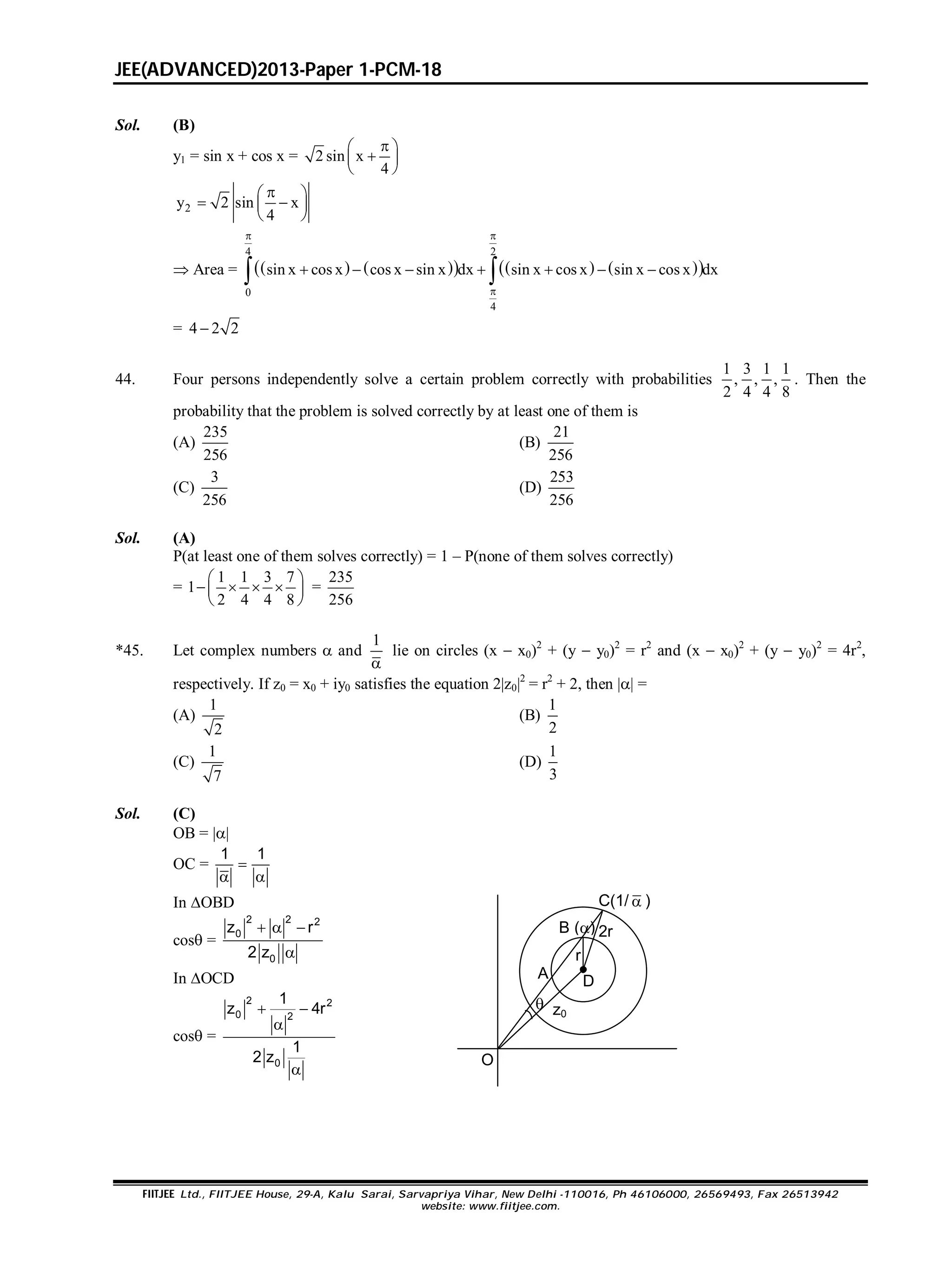 JEE(ADVANCED)2013-Paper 1-PCM-18
FIITJEE Ltd., FIITJEE House, 29-A, Kalu Sarai, Sarvapriya Vihar, New Delhi -110016, Ph 46106000, 26569493, Fax 26513942
website: www.fiitjee.com.
Sol. (B)
y1 = sin x + cos x = 2 sin x
4
 
 
 
2y 2 sin x
4
 
  
 
 Area =          
4 2
0
4
sin x cos x cos x sin x dx sin x cos x sin x cos x dx
 

       
= 4 2 2
44. Four persons independently solve a certain problem correctly with probabilities
1 3 1 1
, , ,
2 4 4 8
. Then the
probability that the problem is solved correctly by at least one of them is
(A)
235
256
(B)
21
256
(C)
3
256
(D)
253
256
Sol. (A)
P(at least one of them solves correctly) = 1 – P(none of them solves correctly)
=
1 1 3 7
1
2 4 4 8
 
    
 
=
235
256
*45. Let complex numbers  and
1

lie on circles (x  x0)2
+ (y  y0)2
= r2
and (x  x0)2
+ (y  y0)2
= 4r2
,
respectively. If z0 = x0 + iy0 satisfies the equation 2|z0|2
= r2
+ 2, then || =
(A)
1
2
(B)
1
2
(C)
1
7
(D)
1
3
Sol. (C)
OB = ||
OC =
1 1

 
In OBD
cos =
2 2 2
0
0
z r
2 z
  

In OCD
cos =
2 2
0 2
0
1
z 4r
1
2 z
 


A
B ()
C(1/  )
D
z0

O
r
2r
 