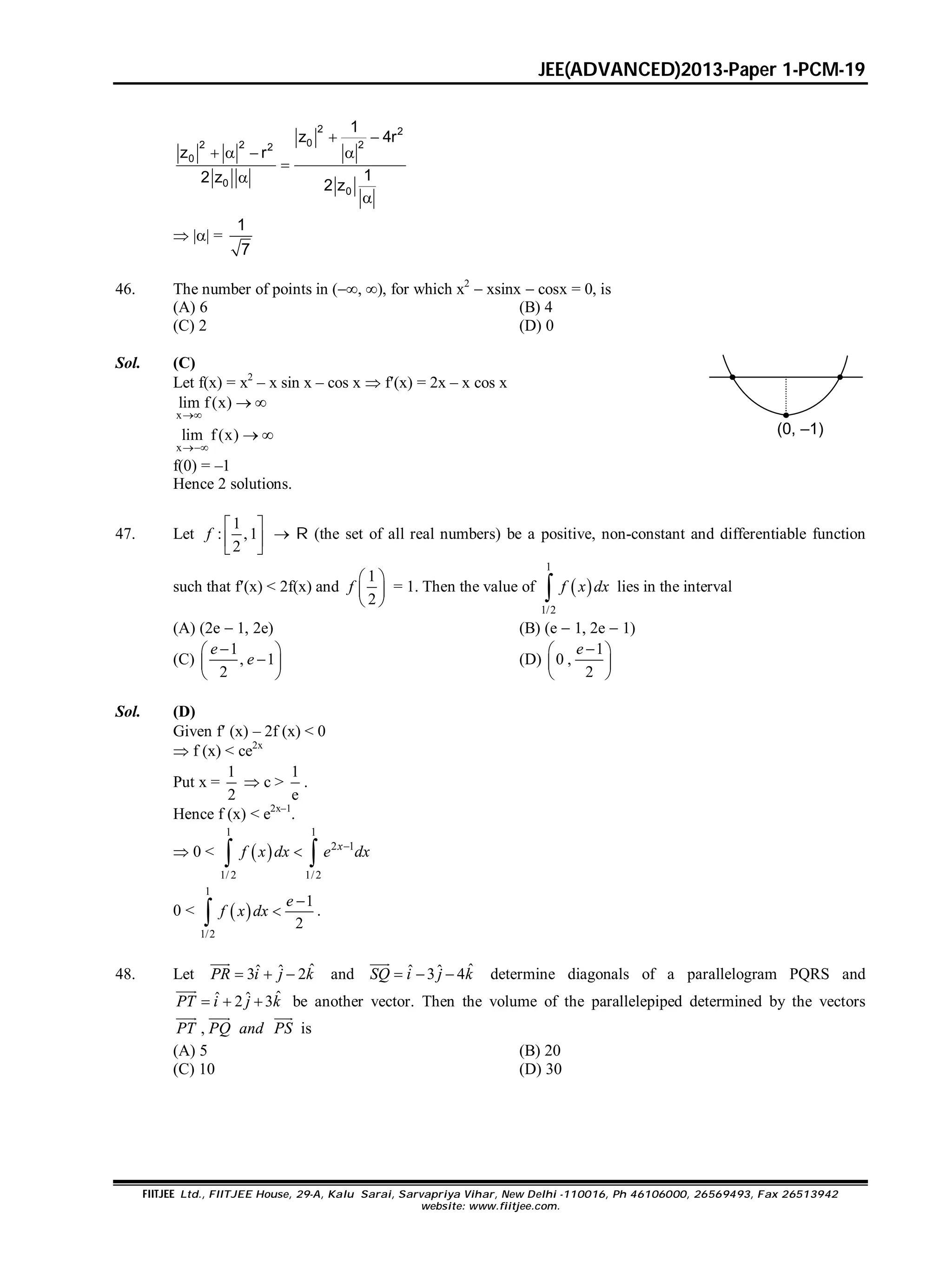 JEE(ADVANCED)2013-Paper 1-PCM-19
FIITJEE Ltd., FIITJEE House, 29-A, Kalu Sarai, Sarvapriya Vihar, New Delhi -110016, Ph 46106000, 26569493, Fax 26513942
website: www.fiitjee.com.
2 2
02 2 22
0
0
0
1
z 4r
z r
12 z
2 z
 
   



 || =
1
7
46. The number of points in (, ), for which x2
 xsinx  cosx = 0, is
(A) 6 (B) 4
(C) 2 (D) 0
Sol. (C)
Let f(x) = x2
– x sin x – cos x  f(x) = 2x – x cos x
x
lim f(x)

 
x
lim f(x)

  (0, –1)
f(0) = –1
Hence 2 solutions.
47. Let
1
: ,1
2
 
 
 
f  R (the set of all real numbers) be a positive, non-constant and differentiable function
such that f(x) < 2f(x) and
1
2
 
 
 
f = 1. Then the value of  
1
1/2
 f x dx lies in the interval
(A) (2e  1, 2e) (B) (e  1, 2e  1)
(C)
1
, 1
2
 
 
 
e
e (D)
1
0 ,
2
 
 
 
e
Sol. (D)
Given f (x) – 2f (x) < 0
 f (x) < ce2x
Put x =
1
2
 c >
1
e
.
Hence f (x) < e2x–1
.
 0 <  
1 1
2 1
1/ 2 1/2

 
x
f x dx e dx
0 <  
1
1/2
1
2


e
f x dx .
48. Let ˆˆ ˆ3 2  

PR i j k and ˆˆ ˆ3 4  

SQ i j k determine diagonals of a parallelogram PQRS and
ˆˆ ˆ2 3  

PT i j k be another vector. Then the volume of the parallelepiped determined by the vectors
,
  
PT PQ and PS is
(A) 5 (B) 20
(C) 10 (D) 30
 