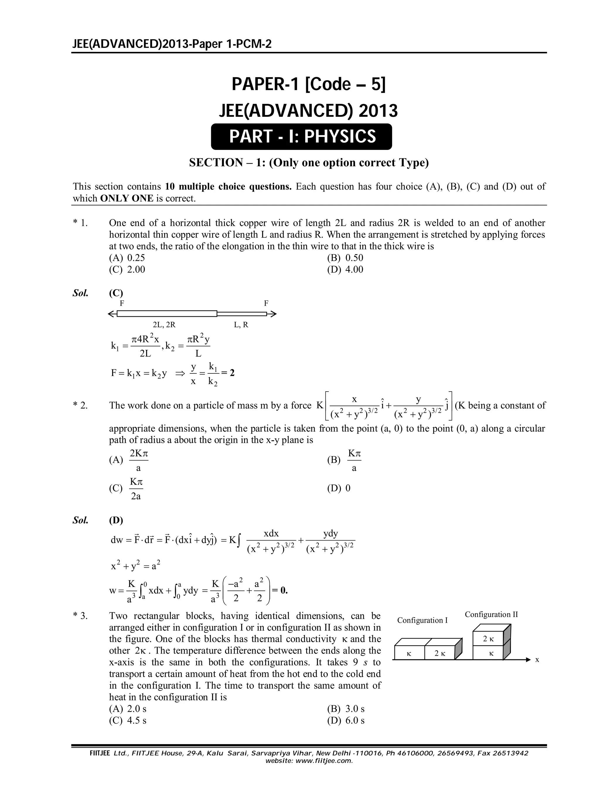 JEE(ADVANCED)2013-Paper 1-PCM-2
FIITJEE Ltd., FIITJEE House, 29-A, Kalu Sarai, Sarvapriya Vihar, New Delhi -110016, Ph 46106000, 26569493, Fax 26513942
website: www.fiitjee.com.
PAPER-1 [Code – 5]
JEE(ADVANCED) 2013
SECTION – 1: (Only one option correct Type)
This section contains 10 multiple choice questions. Each question has four choice (A), (B), (C) and (D) out of
which ONLY ONE is correct.
* 1. One end of a horizontal thick copper wire of length 2L and radius 2R is welded to an end of another
horizontal thin copper wire of length L and radius R. When the arrangement is stretched by applying forces
at two ends, the ratio of the elongation in the thin wire to that in the thick wire is
(A) 0.25 (B) 0.50
(C) 2.00 (D) 4.00
Sol. (C)
F F
2L, 2R  L, R
2 2
1 2
4R x R y
k ,k
2L L
 
 
1 2F k x k y   1
2
ky
x k
 = 2
* 2. The work done on a particle of mass m by a force 2 2 3/2 2 2 3/2
x yˆ ˆK i j
(x y ) (x y )
 
 
  
(K being a constant of
appropriate dimensions, when the particle is taken from the point (a, 0) to the point (0, a) along a circular
path of radius a about the origin in the x-y plane is
(A)
2K
a

(B)
K
a

(C)
K
2a

(D) 0
Sol. (D)
ˆ ˆdw F dr F (dxi dyj)    
 
2 2 3/2 2 2 3/2
xdx ydy
K
(x y ) (x y )
 
 

2 2 2
x y a 
w
0 a
3 a 0
K
xdx ydy
a
  
2 2
3
K a a
2 2a
 
   
 
= 0.
* 3. Two rectangular blocks, having identical dimensions, can be
arranged either in configuration I or in configuration II as shown in
the figure. One of the blocks has thermal conductivity  and the
other 2 . The temperature difference between the ends along the
x-axis is the same in both the configurations. It takes 9 s to
transport a certain amount of heat from the hot end to the cold end
in the configuration I. The time to transport the same amount of
heat in the configuration II is
2 
2 

Configuration I
Configuration II 
x
(A) 2.0 s (B) 3.0 s
(C) 4.5 s (D) 6.0 s
PART - I: PHYSICS
 