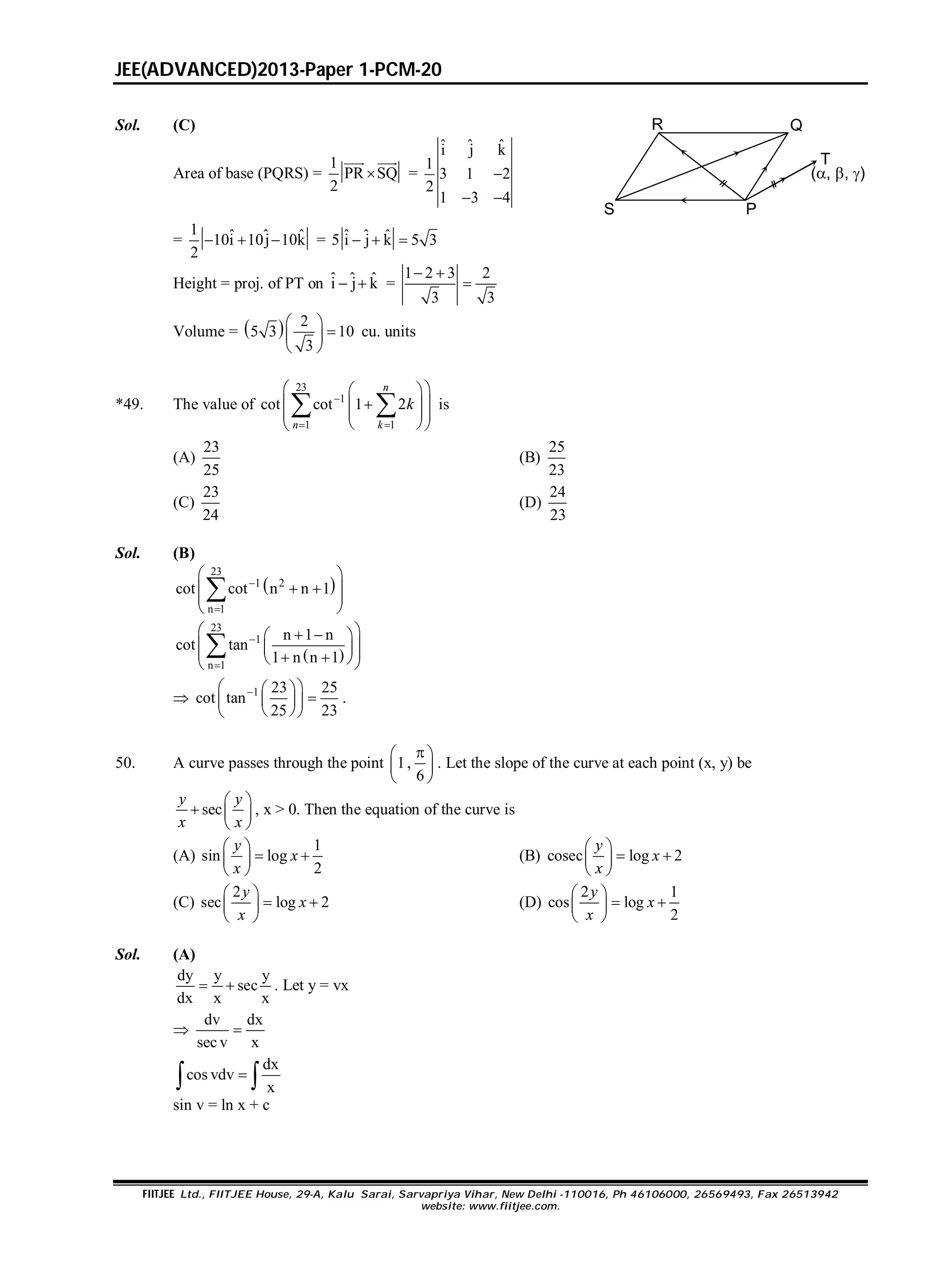 JEE(ADVANCED)2013-Paper 1-PCM-20
FIITJEE Ltd., FIITJEE House, 29-A, Kalu Sarai, Sarvapriya Vihar, New Delhi -110016, Ph 46106000, 26569493, Fax 26513942
website: www.fiitjee.com.
Sol. (C)
Area of base (PQRS) =
1
PR SQ
2

 
=
ˆ ˆ ˆi j k
1
3 1 2
2
1 3 4

 
R
S P
Q
T
(, , )
=
1 ˆ ˆ ˆ10i 10j 10k
2
   = ˆ ˆ ˆ5 i j k 5 3  
Height = proj. of PT on ˆ ˆ ˆi j k  =
1 2 3 2
3 3
 

Volume =   2
5 3 10
3
 
 
 
cu. units
*49. The value of
23
1
1 1
cot cot 1 2
 
  
  
  
  
 
n
n k
k is
(A)
23
25
(B)
25
23
(C)
23
24
(D)
24
23
Sol. (B)
 
23
1 2
n 1
cot cot n n 1

 
  
 
 

 
23
1
n 1
n 1 n
cot tan
1 n n 1


   
      

 1 23 25
cot tan
25 23
  
  
  
.
50. A curve passes through the point 1,
6
 
 
 
. Let the slope of the curve at each point (x, y) be
sec
 
  
 
y y
x x
, x > 0. Then the equation of the curve is
(A)
1
sin log
2
 
  
 
y
x
x
(B) cosec log 2
 
  
 
y
x
x
(C)
2
sec log 2
 
  
 
y
x
x
(D)
2 1
cos log
2
 
  
 
y
x
x
Sol. (A)
dy y y
sec
dx x x
  . Let y = vx

dv dx
sec v x

dx
cos vdv
x
 
sin v = ln x + c
 