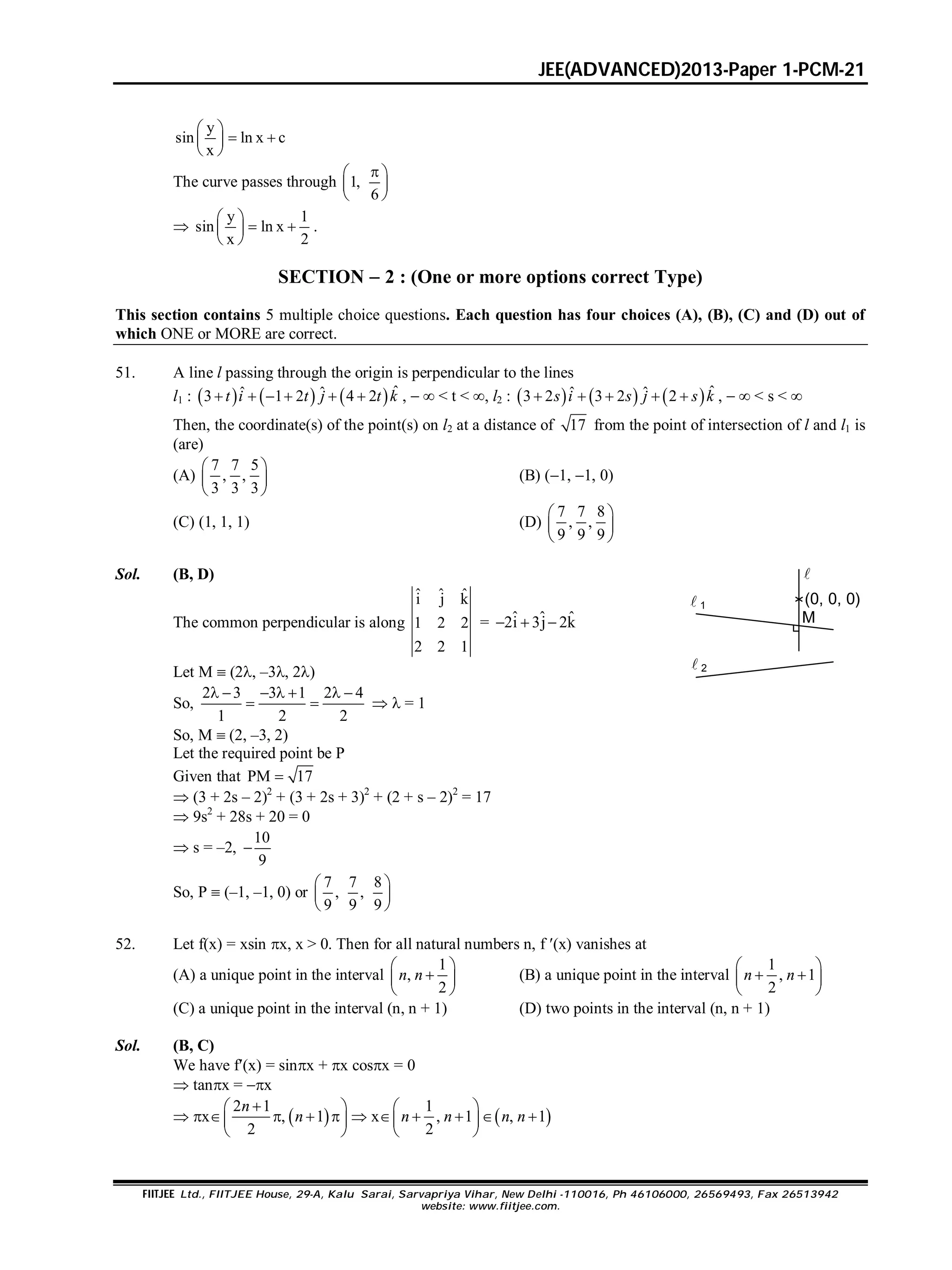 JEE(ADVANCED)2013-Paper 1-PCM-21
FIITJEE Ltd., FIITJEE House, 29-A, Kalu Sarai, Sarvapriya Vihar, New Delhi -110016, Ph 46106000, 26569493, Fax 26513942
website: www.fiitjee.com.
y
sin ln x c
x
 
  
 
The curve passes through 1,
6
 
 
 

y 1
sin ln x
x 2
 
  
 
.
SECTION  2 : (One or more options correct Type)
This section contains 5 multiple choice questions. Each question has four choices (A), (B), (C) and (D) out of
which ONE or MORE are correct.
51. A line l passing through the origin is perpendicular to the lines
l1 :       ˆˆ ˆ3 1 2 4 2     t i t j t k ,   < t < , l2 :       ˆˆ ˆ3 2 3 2 2    s i s j s k ,   < s < 
Then, the coordinate(s) of the point(s) on l2 at a distance of 17 from the point of intersection of l and l1 is
(are)
(A)
7 7 5
, ,
3 3 3
 
 
 
(B) (1, 1, 0)
(C) (1, 1, 1) (D)
7 7 8
, ,
9 9 9
 
 
 
Sol. (B, D)
The common perpendicular is along
ˆ ˆ ˆi j k
1 2 2
2 2 1
= ˆ ˆ ˆ2i 3j 2k  
Let M  (2, –3, 2)
(0, 0, 0)
M

 1
 2
So,
2 3 3 1 2 4
1 2 2
      
    = 1
So, M  (2, –3, 2)
Let the required point be P
Given that PM 17
 (3 + 2s – 2)2
+ (3 + 2s + 3)2
+ (2 + s – 2)2
= 17
 9s2
+ 28s + 20 = 0
 s = –2,
10
9

So, P  (–1, –1, 0) or
7 7 8
, ,
9 9 9
 
 
 
52. Let f(x) = xsin x, x > 0. Then for all natural numbers n, f (x) vanishes at
(A) a unique point in the interval
1
,
2
 
 
 
n n (B) a unique point in the interval
1
, 1
2
 
  
 
n n
(C) a unique point in the interval (n, n + 1) (D) two points in the interval (n, n + 1)
Sol. (B, C)
We have f(x) = sinx + x cosx = 0
 tanx = x
 x  
2 1
, 1
2
 
   
 
n
n  x  
1
, 1 , 1
2
 
    
 
n n n n
 