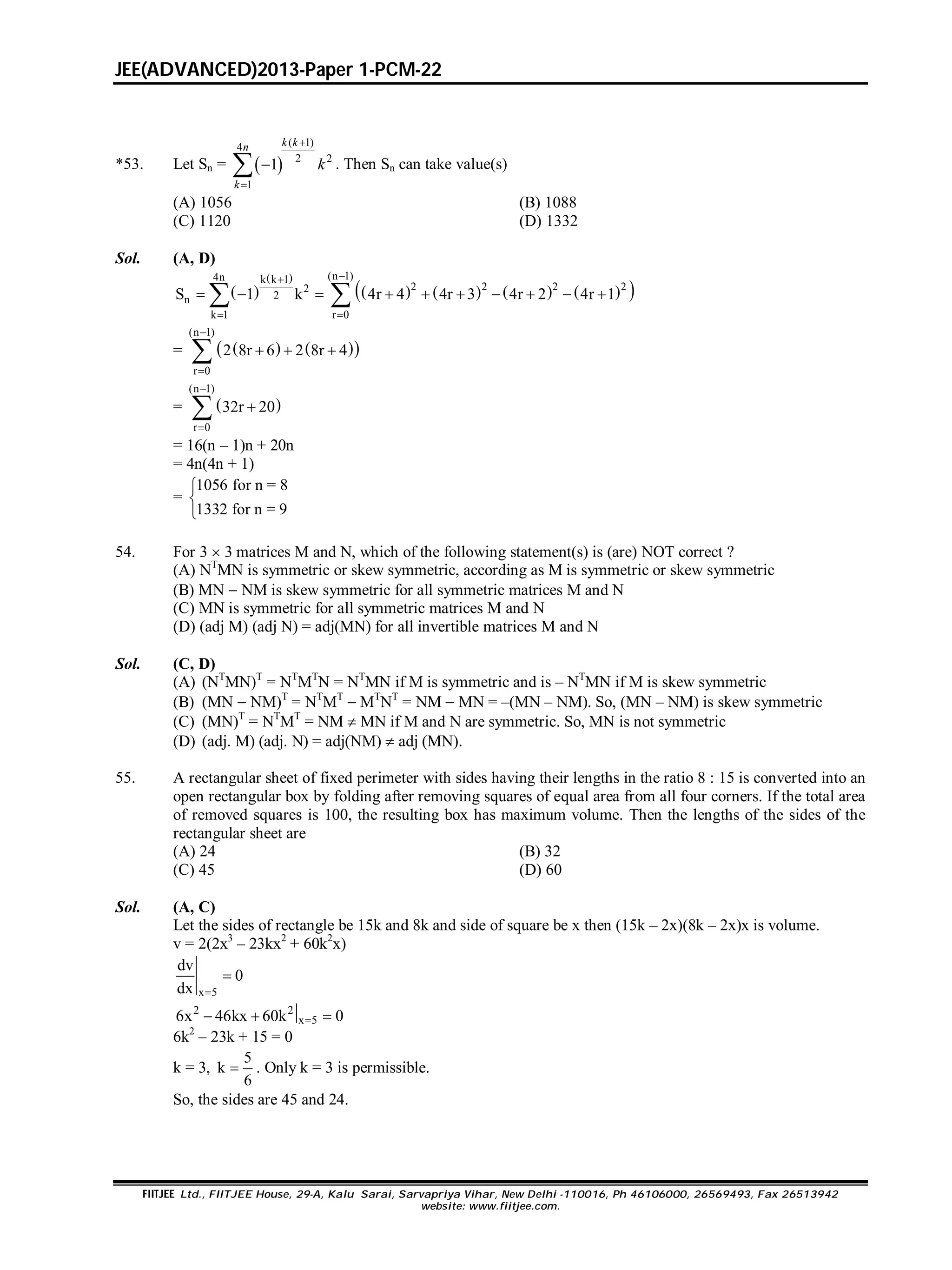 JEE(ADVANCED)2013-Paper 1-PCM-22
FIITJEE Ltd., FIITJEE House, 29-A, Kalu Sarai, Sarvapriya Vihar, New Delhi -110016, Ph 46106000, 26569493, Fax 26513942
website: www.fiitjee.com.
*53. Let Sn =  
( 1)4
2 2
1
1



k kn
k
k . Then Sn can take value(s)
(A) 1056 (B) 1088
(C) 1120 (D) 1332
Sol. (A, D)
 
 
        
(n 1)4n k k 1
2 2 222
2n
k 1 r 0
S 1 k 4r 4 4r 3 4r 2 4r 1

 
          
=     
(n 1)
r 0
2 8r 6 2 8r 4


  
=  
(n 1)
r 0
32r 20



= 16(n – 1)n + 20n
= 4n(4n + 1)
=
1056 for n = 8
1332 for n = 9



54. For 3  3 matrices M and N, which of the following statement(s) is (are) NOT correct ?
(A) NT
MN is symmetric or skew symmetric, according as M is symmetric or skew symmetric
(B) MN  NM is skew symmetric for all symmetric matrices M and N
(C) MN is symmetric for all symmetric matrices M and N
(D) (adj M) (adj N) = adj(MN) for all invertible matrices M and N
Sol. (C, D)
(A) (NT
MN)T
= NT
MT
N = NT
MN if M is symmetric and is – NT
MN if M is skew symmetric
(B) (MN  NM)T
= NT
MT
 MT
NT
= NM  MN = –(MN – NM). So, (MN – NM) is skew symmetric
(C) (MN)T
= NT
MT
= NM  MN if M and N are symmetric. So, MN is not symmetric
(D) (adj. M) (adj. N) = adj(NM)  adj (MN).
55. A rectangular sheet of fixed perimeter with sides having their lengths in the ratio 8 : 15 is converted into an
open rectangular box by folding after removing squares of equal area from all four corners. If the total area
of removed squares is 100, the resulting box has maximum volume. Then the lengths of the sides of the
rectangular sheet are
(A) 24 (B) 32
(C) 45 (D) 60
Sol. (A, C)
Let the sides of rectangle be 15k and 8k and side of square be x then (15k – 2x)(8k – 2x)x is volume.
v = 2(2x3
– 23kx2
+ 60k2
x)
x 5
dv
0
dx 

2 2
x 56x 46kx 60k 0  
6k2
– 23k + 15 = 0
k = 3,
5
k
6
 . Only k = 3 is permissible.
So, the sides are 45 and 24.
 