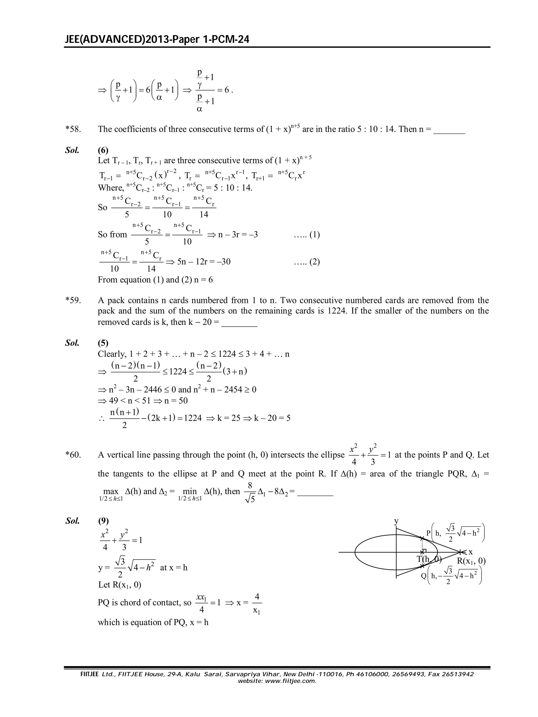 JEE(ADVANCED)2013-Paper 1-PCM-24
FIITJEE Ltd., FIITJEE House, 29-A, Kalu Sarai, Sarvapriya Vihar, New Delhi -110016, Ph 46106000, 26569493, Fax 26513942
website: www.fiitjee.com.

p p
1 6 1
   
       

p
1
6
p
1





.
*58. The coefficients of three consecutive terms of (1 + x)n+5
are in the ratio 5 : 10 : 14. Then n = _______
Sol. (6)
Let Tr – 1, Tr, Tr + 1 are three consecutive terms of (1 + x)n + 5
 r 2n+5 n+5 r 1 n+5 r
r 1 r 2 r r 1 r+1 rT C x , T C x , T C x
 
    
Where, n+5
Cr–2 : n+5
Cr–1 : n+5
Cr = 5 : 10 : 14.
So
n 5 n 5 n 5
r 2 r 1 rC C C
5 10 14
  
 
 
So from
n 5 n 5
r 2 r 1C C
5 10
 
 
  n – 3r = –3 ….. (1)
n 5 n 5
r 1 rC C
10 14
 

  5n – 12r = –30 ….. (2)
From equation (1) and (2) n = 6
*59. A pack contains n cards numbered from 1 to n. Two consecutive numbered cards are removed from the
pack and the sum of the numbers on the remaining cards is 1224. If the smaller of the numbers on the
removed cards is k, then k  20 = ________
Sol. (5)
Clearly, 1 + 2 + 3 + … + n – 2  1224  3 + 4 + … n

    
 
n 2 n 1 n 2
1224 3 n
2 2
  
  
 n2
– 3n – 2446  0 and n2
+ n – 2454  0
 49 < n < 51  n = 50

 
 n n 1
2k 1 1224
2

    k = 25  k – 20 = 5
*60. A vertical line passing through the point (h, 0) intersects the ellipse
2 2
1
4 3
 
x y
at the points P and Q. Let
the tangents to the ellipse at P and Q meet at the point R. If (h) = area of the triangle PQR, 1 =
1/2 1
max
 h
(h) and 2 =
1/2 1
min
 h
(h), then 1 2
8
8
5
   = ________
Sol. (9)
2 2
1
4 3
 
x y
y = 23
4
2
 h at x = h
Let R(x1, 0)
23
P h, 4 h
2
 
 
 
R(x1, 0)
x
y
23
Q h, 4 h
2
 
  
 
T(h, 0)
PQ is chord of contact, so 1
1
4

xx
 x =
1
4
x
which is equation of PQ, x = h
 