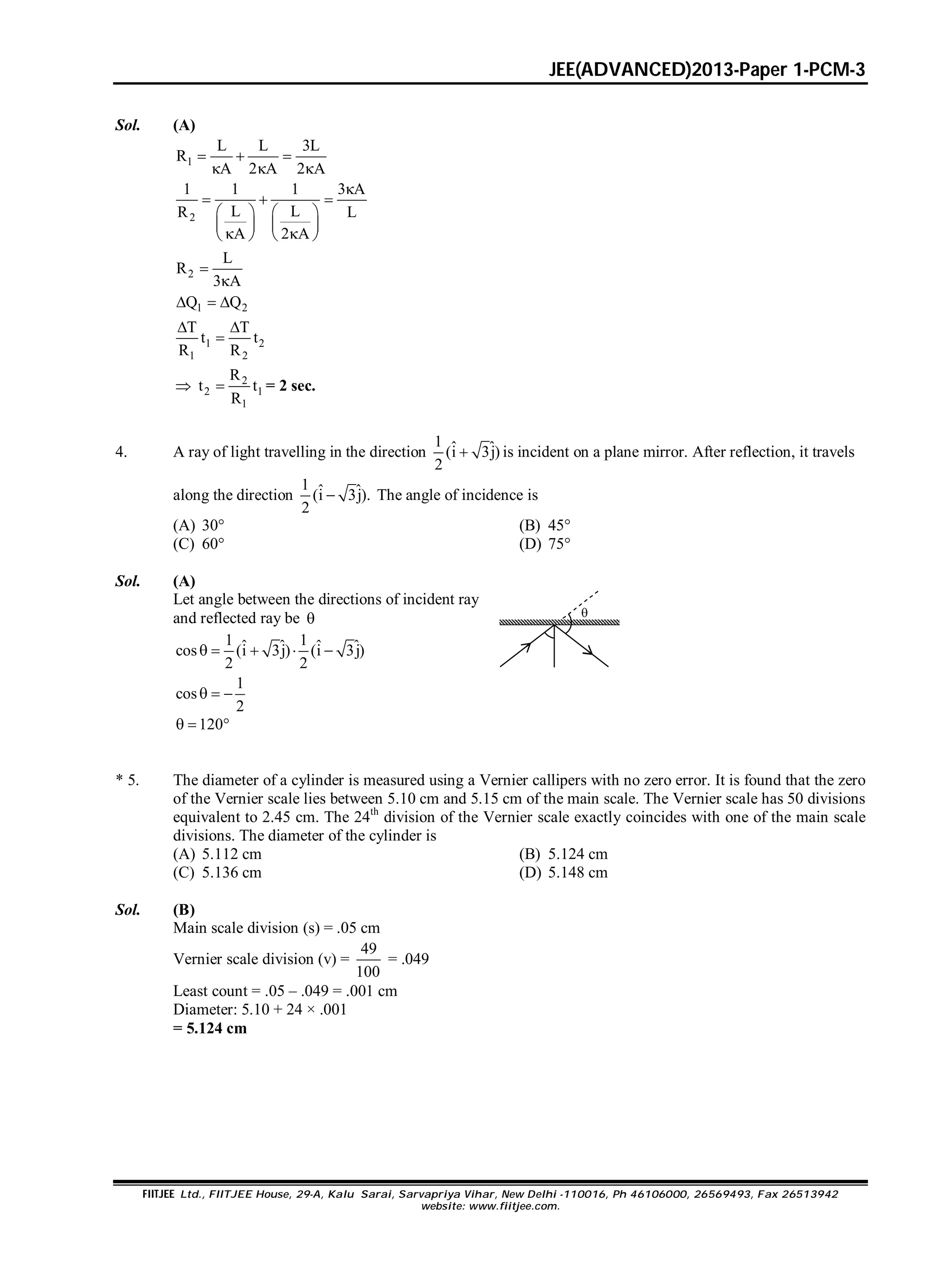 JEE(ADVANCED)2013-Paper 1-PCM-3
FIITJEE Ltd., FIITJEE House, 29-A, Kalu Sarai, Sarvapriya Vihar, New Delhi -110016, Ph 46106000, 26569493, Fax 26513942
website: www.fiitjee.com.
Sol. (A)
1
L L 3L
R
A 2 A 2 A
  
  
2
1 1 1 3 A
L LR L
A 2 A

  
   
   
    
2
L
R
3 A


1 2Q Q  
1 2
1 2
T T
t t
R R
 

 2
2 1
1
R
t t
R
 = 2 sec.
4. A ray of light travelling in the direction
1 ˆ ˆ(i 3j)
2
 is incident on a plane mirror. After reflection, it travels
along the direction
1 ˆ ˆ(i 3j).
2
 The angle of incidence is
(A) 30° (B) 45°
(C) 60° (D) 75°
Sol. (A)
Let angle between the directions of incident ray
and reflected ray be 
1 1ˆ ˆ ˆ ˆcos (i 3j) (i 3j)
2 2
    
1
cos
2
  
120  

* 5. The diameter of a cylinder is measured using a Vernier callipers with no zero error. It is found that the zero
of the Vernier scale lies between 5.10 cm and 5.15 cm of the main scale. The Vernier scale has 50 divisions
equivalent to 2.45 cm. The 24th
division of the Vernier scale exactly coincides with one of the main scale
divisions. The diameter of the cylinder is
(A) 5.112 cm (B) 5.124 cm
(C) 5.136 cm (D) 5.148 cm
Sol. (B)
Main scale division (s) = .05 cm
Vernier scale division (v) =
49
100
= .049
Least count = .05 – .049 = .001 cm
Diameter: 5.10 + 24 × .001
= 5.124 cm
 