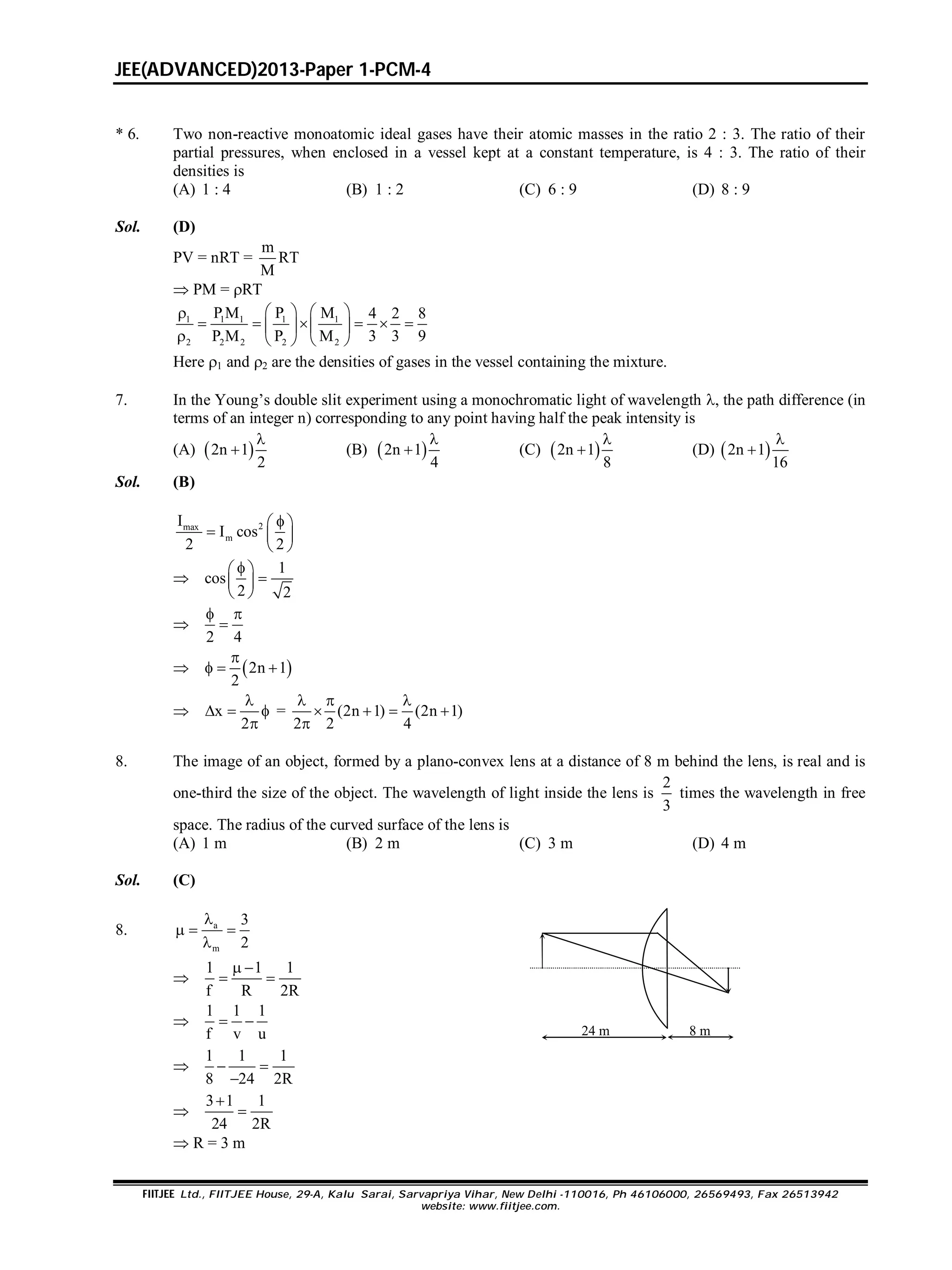 JEE(ADVANCED)2013-Paper 1-PCM-4
FIITJEE Ltd., FIITJEE House, 29-A, Kalu Sarai, Sarvapriya Vihar, New Delhi -110016, Ph 46106000, 26569493, Fax 26513942
website: www.fiitjee.com.
* 6. Two non-reactive monoatomic ideal gases have their atomic masses in the ratio 2 : 3. The ratio of their
partial pressures, when enclosed in a vessel kept at a constant temperature, is 4 : 3. The ratio of their
densities is
(A) 1 : 4 (B) 1 : 2 (C) 6 : 9 (D) 8 : 9
Sol. (D)
PV = nRT =
m
RT
M
 PM = RT
1 1 1 1 1
2 2 2 2 2
P M P M 4 2 8
P M P M 3 3 9
   
        
    
Here 1 and 2 are the densities of gases in the vessel containing the mixture.
7. In the Young’s double slit experiment using a monochromatic light of wavelength , the path difference (in
terms of an integer n) corresponding to any point having half the peak intensity is
(A)  2n 1
2

 (B)  2n 1
4

 (C)  2n 1
8

 (D)  2n 1
16


Sol. (B)
2max
m
I
I cos
2 2
 
  
 

1
cos
2 2
 
 
 

2 4
 

  2n 1
2

  
 x
2

  

= (2n 1) (2n 1)
2 2 4
  
   

8. The image of an object, formed by a plano-convex lens at a distance of 8 m behind the lens, is real and is
one-third the size of the object. The wavelength of light inside the lens is
2
3
times the wavelength in free
space. The radius of the curved surface of the lens is
(A) 1 m (B) 2 m (C) 3 m (D) 4 m
Sol. (C)
8. a
m
3
2

  


1 1 1
f R 2R
 
 

1 1 1
f v u
 
24 m 8 m

1 1 1
8 24 2R
 


3 1 1
24 2R


 R = 3 m
 