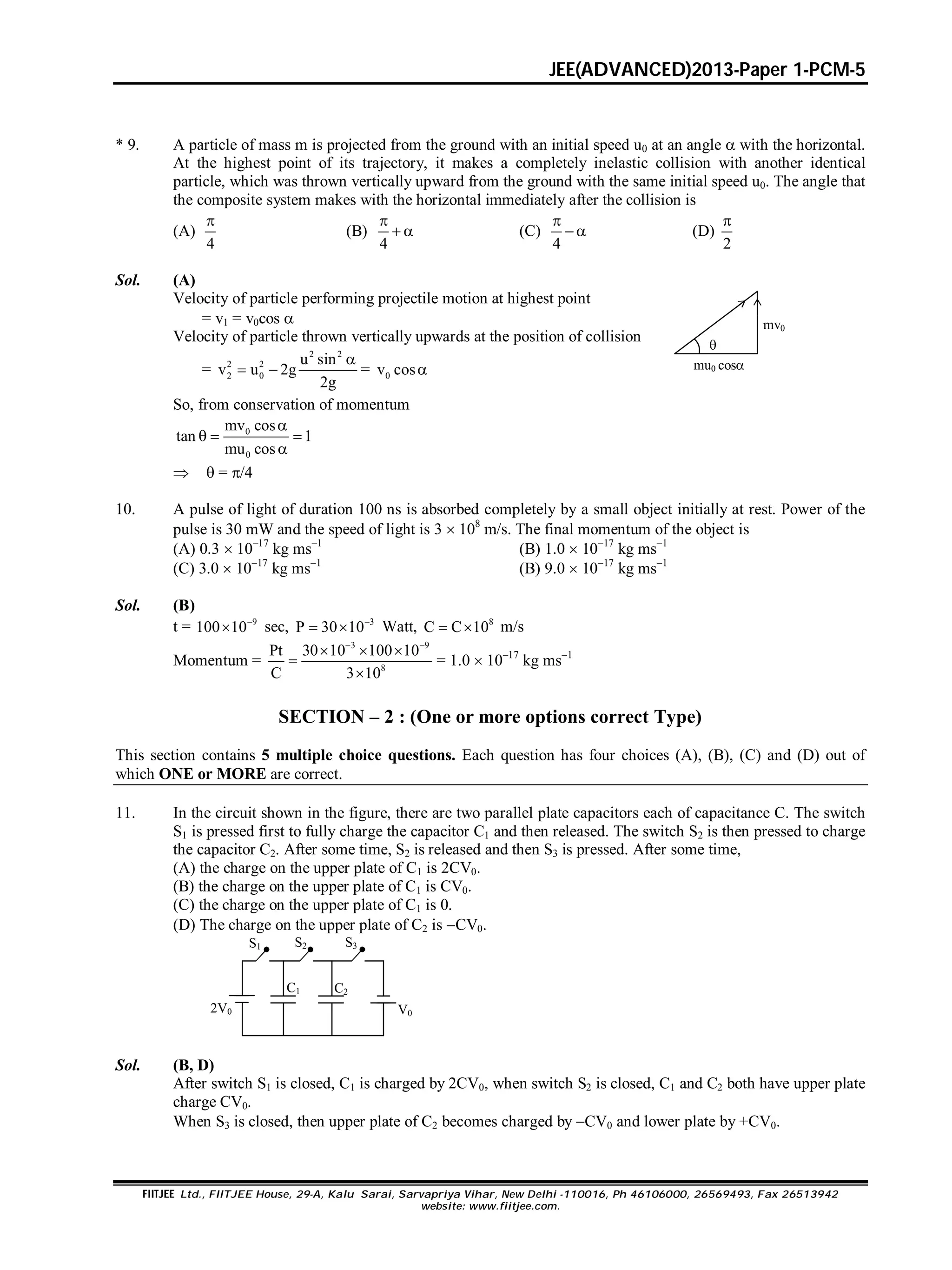 JEE(ADVANCED)2013-Paper 1-PCM-5
FIITJEE Ltd., FIITJEE House, 29-A, Kalu Sarai, Sarvapriya Vihar, New Delhi -110016, Ph 46106000, 26569493, Fax 26513942
website: www.fiitjee.com.
* 9. A particle of mass m is projected from the ground with an initial speed u0 at an angle  with the horizontal.
At the highest point of its trajectory, it makes a completely inelastic collision with another identical
particle, which was thrown vertically upward from the ground with the same initial speed u0. The angle that
the composite system makes with the horizontal immediately after the collision is
(A)
4

(B)
4

  (C)
4

 (D)
2

Sol. (A)
Velocity of particle performing projectile motion at highest point
= v1 = v0cos 
Velocity of particle thrown vertically upwards at the position of collision
=
2 2
2 2
2 0
u sin
v u 2g
2g

  = 0v cos
So, from conservation of momentum
mv0
mu0 cos

0
0
mv cos
tan 1
mu cos

  

  = /4
10. A pulse of light of duration 100 ns is absorbed completely by a small object initially at rest. Power of the
pulse is 30 mW and the speed of light is 3  108
m/s. The final momentum of the object is
(A) 0.3  1017
kg ms1
(B) 1.0  1017
kg ms1
(C) 3.0  1017
kg ms1
(B) 9.0  1017
kg ms1
Sol. (B)
t = 9
100 10
 sec, 3
P 30 10
  Watt, 8
C C 10  m/s
Momentum =
3 9
8
Pt 30 10 100 10
C 3 10
 
  


= 1.0  1017
kg ms1
SECTION – 2 : (One or more options correct Type)
This section contains 5 multiple choice questions. Each question has four choices (A), (B), (C) and (D) out of
which ONE or MORE are correct.
11. In the circuit shown in the figure, there are two parallel plate capacitors each of capacitance C. The switch
S1 is pressed first to fully charge the capacitor C1 and then released. The switch S2 is then pressed to charge
the capacitor C2. After some time, S2 is released and then S3 is pressed. After some time,
(A) the charge on the upper plate of C1 is 2CV0.
(B) the charge on the upper plate of C1 is CV0.
(C) the charge on the upper plate of C1 is 0.
(D) The charge on the upper plate of C2 is CV0.
S1 S2 S3
2V0 V0
C1 C2
Sol. (B, D)
After switch S1 is closed, C1 is charged by 2CV0, when switch S2 is closed, C1 and C2 both have upper plate
charge CV0.
When S3 is closed, then upper plate of C2 becomes charged by CV0 and lower plate by +CV0.
 