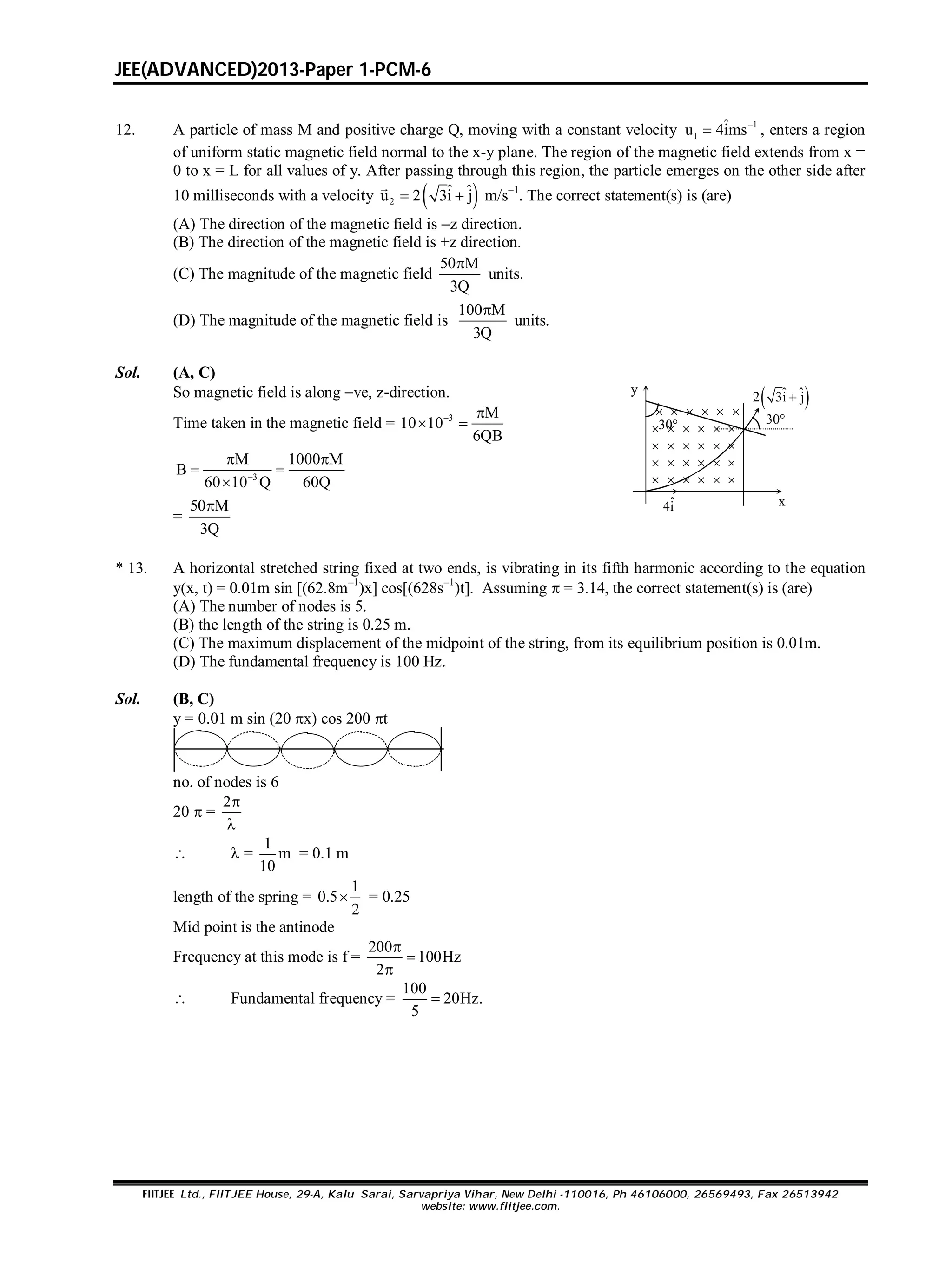 JEE(ADVANCED)2013-Paper 1-PCM-6
FIITJEE Ltd., FIITJEE House, 29-A, Kalu Sarai, Sarvapriya Vihar, New Delhi -110016, Ph 46106000, 26569493, Fax 26513942
website: www.fiitjee.com.
12. A particle of mass M and positive charge Q, moving with a constant velocity 1
1
ˆu 4ims
 , enters a region
of uniform static magnetic field normal to the x-y plane. The region of the magnetic field extends from x =
0 to x = L for all values of y. After passing through this region, the particle emerges on the other side after
10 milliseconds with a velocity  2
ˆ ˆu 2 3i j 

m/s1
. The correct statement(s) is (are)
(A) The direction of the magnetic field is z direction.
(B) The direction of the magnetic field is +z direction.
(C) The magnitude of the magnetic field
50 M
3Q

units.
(D) The magnitude of the magnetic field is
100 M
3Q

units.
Sol. (A, C)
So magnetic field is along ve, z-direction.
Time taken in the magnetic field = 3 M
10 10
6QB
 
 
3
M 1000 M
B
60Q60 10 Q
 
 

=
50 M
3Q
 xˆ4i 
30
30
y
 ˆ ˆ2 3i j 
     
     
     
     
     
* 13. A horizontal stretched string fixed at two ends, is vibrating in its fifth harmonic according to the equation
y(x, t) = 0.01m sin [(62.8m1
)x] cos[(628s1
)t]. Assuming  = 3.14, the correct statement(s) is (are)
(A) The number of nodes is 5.
(B) the length of the string is 0.25 m.
(C) The maximum displacement of the midpoint of the string, from its equilibrium position is 0.01m.
(D) The fundamental frequency is 100 Hz.
Sol. (B, C)
y = 0.01 m sin (20 x) cos 200 t
no. of nodes is 6
20  =
2

  =
1
m
10
= 0.1 m
length of the spring =
1
0.5
2
 = 0.25
Mid point is the antinode
Frequency at this mode is f =
200
100Hz
2



 Fundamental frequency =
100
20Hz.
5

 