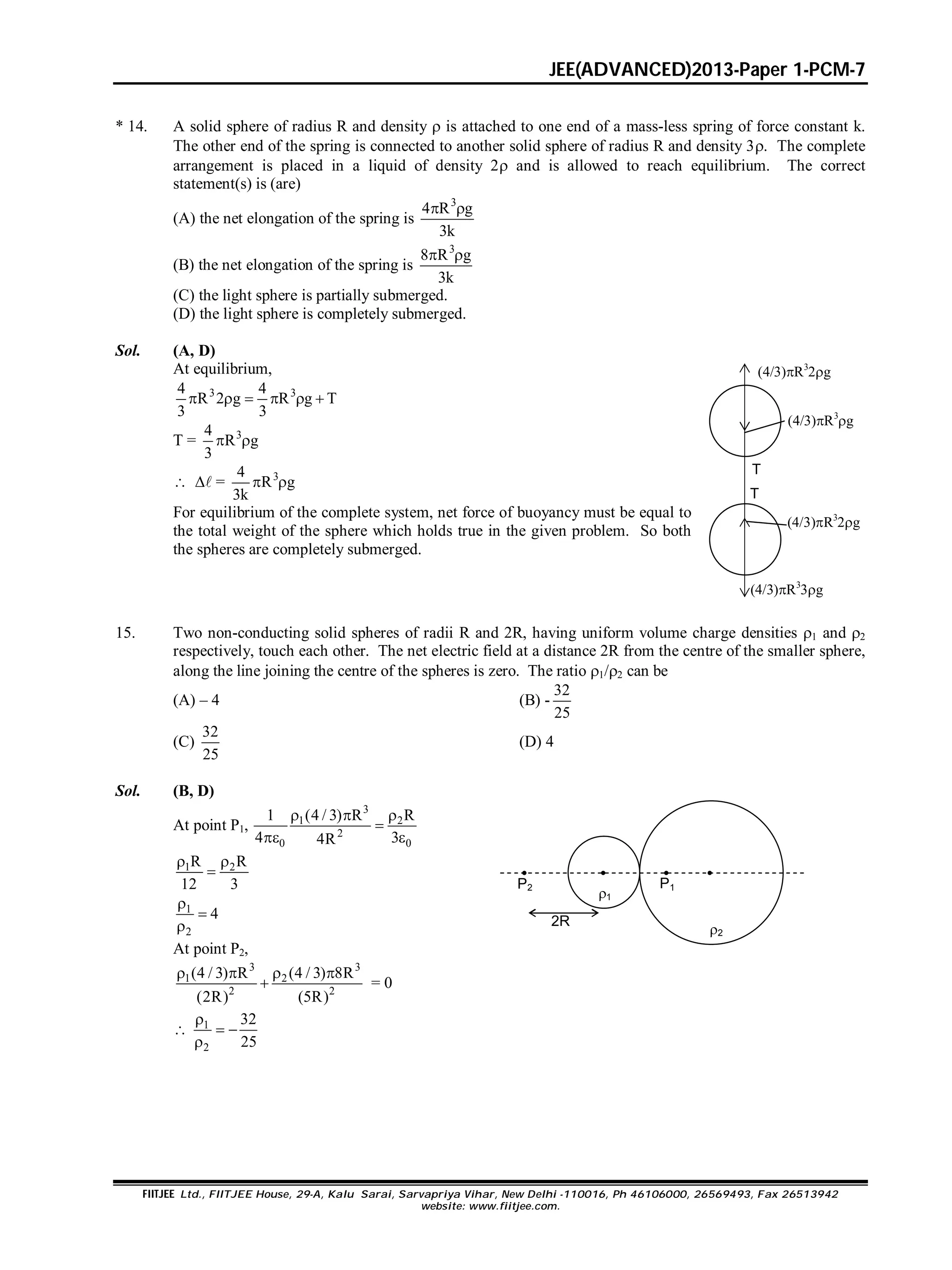 JEE(ADVANCED)2013-Paper 1-PCM-7
FIITJEE Ltd., FIITJEE House, 29-A, Kalu Sarai, Sarvapriya Vihar, New Delhi -110016, Ph 46106000, 26569493, Fax 26513942
website: www.fiitjee.com.
* 14. A solid sphere of radius R and density  is attached to one end of a mass-less spring of force constant k.
The other end of the spring is connected to another solid sphere of radius R and density 3. The complete
arrangement is placed in a liquid of density 2 and is allowed to reach equilibrium. The correct
statement(s) is (are)
(A) the net elongation of the spring is
3
4 R g
3k
 
(B) the net elongation of the spring is
3
8 R g
3k
 
(C) the light sphere is partially submerged.
(D) the light sphere is completely submerged.
Sol. (A, D)
At equilibrium,
3 34 4
R 2 g R g T
3 3
     
T = 34
R g
3
 
  = 34
R g
3k
 
For equilibrium of the complete system, net force of buoyancy must be equal to
the total weight of the sphere which holds true in the given problem. So both
the spheres are completely submerged.
T
T
(4/3)R3
2g
(4/3)R3
g
(4/3)R3
2g
(4/3)R3
3g
15. Two non-conducting solid spheres of radii R and 2R, having uniform volume charge densities 1 and 2
respectively, touch each other. The net electric field at a distance 2R from the centre of the smaller sphere,
along the line joining the centre of the spheres is zero. The ratio 1/2 can be
(A) – 4 (B) -
32
25
(C)
32
25
(D) 4
Sol. (B, D)
At point P1,
3
1 2
2
0 0
1 (4 / 3) R R
4 34R
  

 
1 2R R
12 3
 

1
2
4



At point P2,
3 3
1 2
2 2
(4 / 3) R (4 / 3) 8R
(2R) (5R)
   
 = 0
 1
2
32
25

 

1
2
2R
 
P1

P2
 