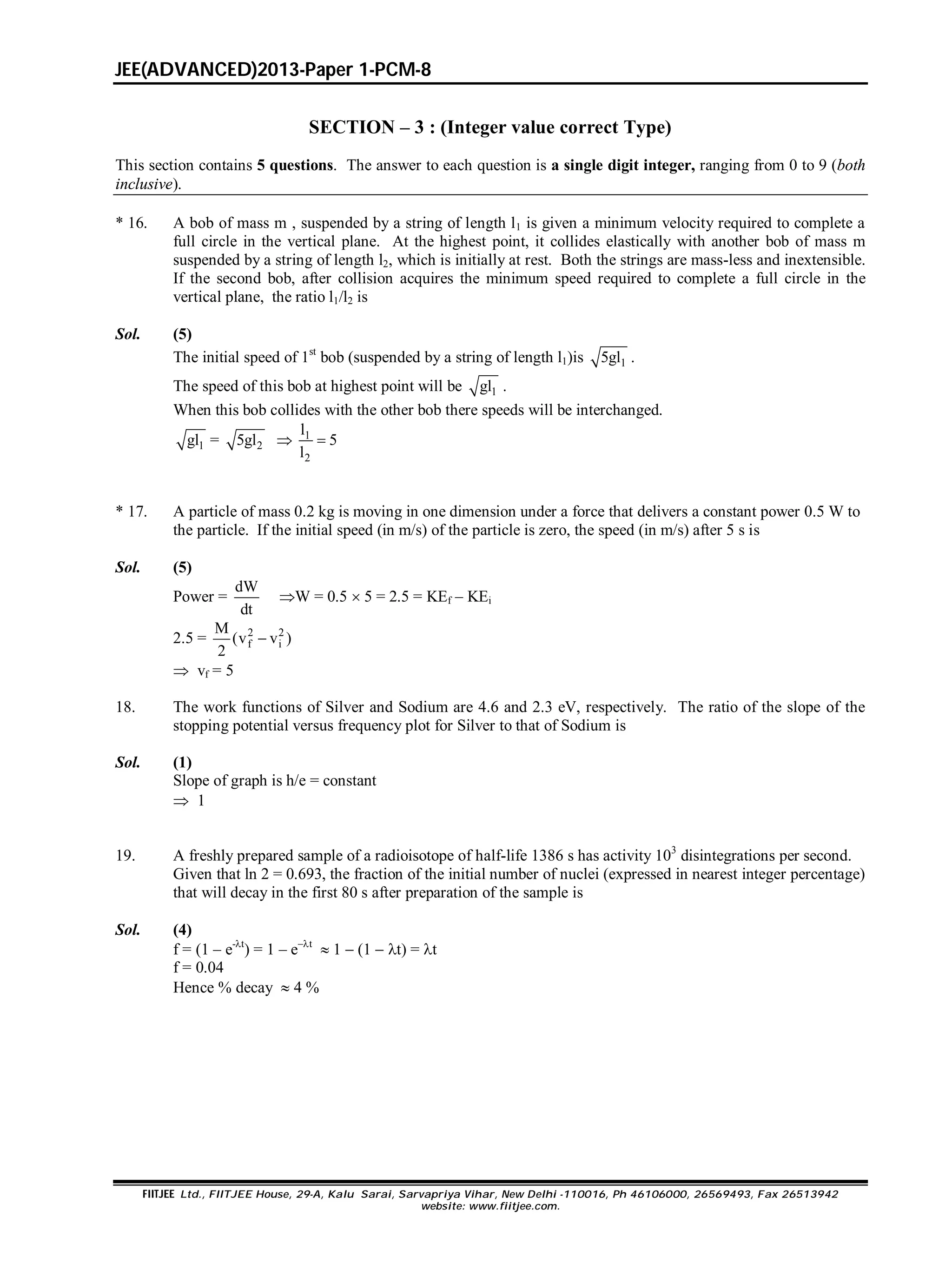 JEE(ADVANCED)2013-Paper 1-PCM-8
FIITJEE Ltd., FIITJEE House, 29-A, Kalu Sarai, Sarvapriya Vihar, New Delhi -110016, Ph 46106000, 26569493, Fax 26513942
website: www.fiitjee.com.
SECTION – 3 : (Integer value correct Type)
This section contains 5 questions. The answer to each question is a single digit integer, ranging from 0 to 9 (both
inclusive).
* 16. A bob of mass m , suspended by a string of length l1 is given a minimum velocity required to complete a
full circle in the vertical plane. At the highest point, it collides elastically with another bob of mass m
suspended by a string of length l2, which is initially at rest. Both the strings are mass-less and inextensible.
If the second bob, after collision acquires the minimum speed required to complete a full circle in the
vertical plane, the ratio l1/l2 is
Sol. (5)
The initial speed of 1st
bob (suspended by a string of length l1)is 15gl .
The speed of this bob at highest point will be 1gl .
When this bob collides with the other bob there speeds will be interchanged.
1gl = 25gl  1
2
l
5
l

* 17. A particle of mass 0.2 kg is moving in one dimension under a force that delivers a constant power 0.5 W to
the particle. If the initial speed (in m/s) of the particle is zero, the speed (in m/s) after 5 s is
Sol. (5)
Power =
dW
dt
W = 0.5  5 = 2.5 = KEf – KEi
2.5 = 2 2
f i
M
(v v )
2

 vf = 5
18. The work functions of Silver and Sodium are 4.6 and 2.3 eV, respectively. The ratio of the slope of the
stopping potential versus frequency plot for Silver to that of Sodium is
Sol. (1)
Slope of graph is h/e = constant
 1
19. A freshly prepared sample of a radioisotope of half-life 1386 s has activity 103
disintegrations per second.
Given that ln 2 = 0.693, the fraction of the initial number of nuclei (expressed in nearest integer percentage)
that will decay in the first 80 s after preparation of the sample is
Sol. (4)
f = (1 – e-t
) = 1 – et
 1  (1  t) = t
f = 0.04
Hence % decay  4 %
 