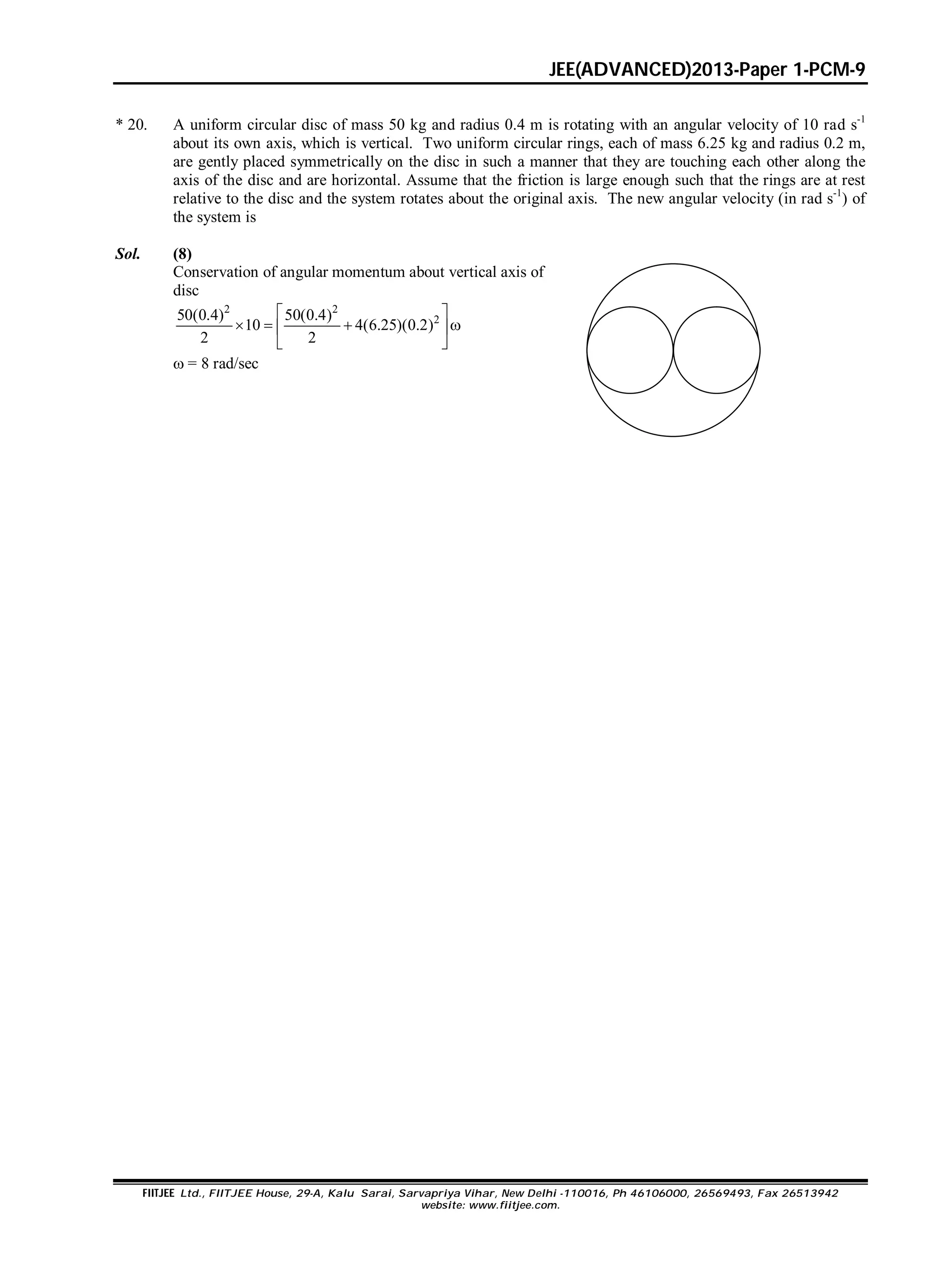 JEE(ADVANCED)2013-Paper 1-PCM-9
FIITJEE Ltd., FIITJEE House, 29-A, Kalu Sarai, Sarvapriya Vihar, New Delhi -110016, Ph 46106000, 26569493, Fax 26513942
website: www.fiitjee.com.
* 20. A uniform circular disc of mass 50 kg and radius 0.4 m is rotating with an angular velocity of 10 rad s-1
about its own axis, which is vertical. Two uniform circular rings, each of mass 6.25 kg and radius 0.2 m,
are gently placed symmetrically on the disc in such a manner that they are touching each other along the
axis of the disc and are horizontal. Assume that the friction is large enough such that the rings are at rest
relative to the disc and the system rotates about the original axis. The new angular velocity (in rad s-1
) of
the system is
Sol. (8)
Conservation of angular momentum about vertical axis of
disc
2 2
250(0.4) 50(0.4)
10 4(6.25)(0.2)
2 2
 
    
 
 = 8 rad/sec
 