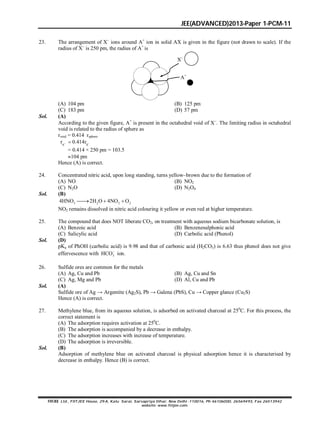 JEE(ADVANCED)2013-Paper 1-PCM-11
FIITJEE Ltd., FIITJEE House, 29-A, Kalu Sarai, Sarvapriya Vihar, New Delhi -110016, Ph 46106000, 26569493, Fax 26513942
website: www.fiitjee.com.
23. The arrangement of X–
ions around A+
ion in solid AX is given in the figure (not drawn to scale). If the
radius of X–
is 250 pm, the radius of A+
is
X–
A+
(A) 104 pm (B) 125 pm
(C) 183 pm (D) 57 pm
Sol. (A)
According to the given figure, A+
is present in the octahedral void of X
. The limiting radius in octahedral
void is related to the radius of sphere as
rvoid = 0.414 rsphere
A X
r 0.414r 
= 0.414 × 250 pm = 103.5
104 pm
Hence (A) is correct.
24. Concentrated nitric acid, upon long standing, turns yellow–brown due to the formation of
(A) NO (B) NO2
(C) N2O (D) N2O4
Sol. (B)
3 2 2 24HNO 2H O 4NO O  
NO2 remains dissolved in nitric acid colouring it yellow or even red at higher temperature.
25. The compound that does NOT liberate CO2, on treatment with aqueous sodium bicarbonate solution, is
(A) Benzoic acid (B) Benzenesulphonic acid
(C) Salicylic acid (D) Carbolic acid (Phenol)
Sol. (D)
pKa of PhOH (carbolic acid) is 9.98 and that of carbonic acid (H2CO3) is 6.63 thus phenol does not give
effervescence with 3HCO
ion.
26. Sulfide ores are common for the metals
(A) Ag, Cu and Pb (B) Ag, Cu and Sn
(C) Ag, Mg and Pb (D) Al, Cu and Pb
Sol. (A)
Sulfide ore of Ag → Argentite (Ag2S), Pb → Galena (PbS), Cu → Copper glance (Cu2S)
Hence (A) is correct.
27. Methylene blue, from its aqueous solution, is adsorbed on activated charcoal at 250
C. For this process, the
correct statement is
(A) The adsorption requires activation at 250
C.
(B) The adsorption is accompanied by a decrease in enthalpy.
(C) The adsorption increases with increase of temperature.
(D) The adsorption is irreversible.
Sol. (B)
Adsorption of methylene blue on activated charcoal is physical adsorption hence it is characterised by
decrease in enthalpy. Hence (B) is correct.
 
