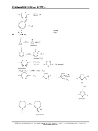 JEE(ADVANCED)2013-Paper 1-PCM-14
FIITJEE Ltd., FIITJEE House, 29-A, Kalu Sarai, Sarvapriya Vihar, New Delhi -110016, Ph 46106000, 26569493, Fax 26513942
website: www.fiitjee.com.
 4 32
o
NH CO
100 115 C
R

O O
HCl
S
O
(A) P (B) Q
(C) R (D) S
Sol. (A, B, C, D)
Cl
AlCl3
 aromatic
 4AlCl P
NaH

  aromatic Q
H
Na
2H 
 NH CO2 32
100 115 C

O O N
(R) aromatic
Mechanism
 4 3 3 2 22
NH CO 2NH CO H O

  
O O
3NH 
NH
O

NH2
CH3
O 
N
H
OH
2H O
N
 aromatic
HCl

O OH
Cl
(S)aromatic
 