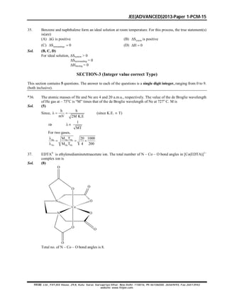 JEE(ADVANCED)2013-Paper 1-PCM-15
FIITJEE Ltd., FIITJEE House, 29-A, Kalu Sarai, Sarvapriya Vihar, New Delhi -110016, Ph 46106000, 26569493, Fax 26513942
website: www.fiitjee.com.
35. Benzene and naphthalene form an ideal solution at room temperature. For this process, the true statement(s)
is(are)
(A) G is positive (B) systemS is positive
(C) surroundingsS 0  (D) H 0 
Sol. (B, C, D)
For ideal solution, Ssystem > 0
Ssurrounding = 0
Hmixing = 0
SECTION-3 (Integer value correct Type)
This section contains 5 questions. The answer to each of the questions is a single digit integer, ranging from 0 to 9.
(both inclusive).
*36. The atomic masses of He and Ne are 4 and 20 a.m.u., respectively. The value of the de Broglie wavelength
of He gas at – 73o
C is “M” times that of the de Broglie wavelength of Ne at 727o
C. M is
Sol. (5)
Since,
h h
mV 2M K.E
   (since K.E.  T)

1
MT

For two gases,
He Ne Ne
Ne He He
M T 20 1000
M T 4 200

  

37. EDTA4
is ethylenediaminetetraacetate ion. The total number of N – Co – O bond angles in [Co(EDTA)]1
complex ion is
Sol. (8)
N O
Co
N O
O
O
O
O
O
O
Total no. of N – Co – O bond angles is 8.
 