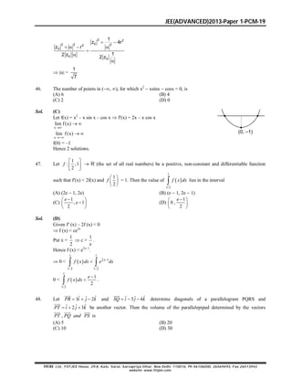JEE(ADVANCED)2013-Paper 1-PCM-19
FIITJEE Ltd., FIITJEE House, 29-A, Kalu Sarai, Sarvapriya Vihar, New Delhi -110016, Ph 46106000, 26569493, Fax 26513942
website: www.fiitjee.com.
2 2
02 2 22
0
0
0
1
z 4r
z r
12 z
2 z
 
   



 || =
1
7
46. The number of points in (, ), for which x2
 xsinx  cosx = 0, is
(A) 6 (B) 4
(C) 2 (D) 0
Sol. (C)
Let f(x) = x2
– x sin x – cos x  f(x) = 2x – x cos x
x
lim f(x)

 
x
lim f(x)

  (0, –1)
f(0) = –1
Hence 2 solutions.
47. Let
1
: ,1
2
 
 
 
f  R (the set of all real numbers) be a positive, non-constant and differentiable function
such that f(x) < 2f(x) and
1
2
 
 
 
f = 1. Then the value of  
1
1/2
 f x dx lies in the interval
(A) (2e  1, 2e) (B) (e  1, 2e  1)
(C)
1
, 1
2
 
 
 
e
e (D)
1
0 ,
2
 
 
 
e
Sol. (D)
Given f (x) – 2f (x) < 0
 f (x) < ce2x
Put x =
1
2
 c >
1
e
.
Hence f (x) < e2x–1
.
 0 <  
1 1
2 1
1/ 2 1/2

 
x
f x dx e dx
0 <  
1
1/2
1
2


e
f x dx .
48. Let ˆˆ ˆ3 2  

PR i j k and ˆˆ ˆ3 4  

SQ i j k determine diagonals of a parallelogram PQRS and
ˆˆ ˆ2 3  

PT i j k be another vector. Then the volume of the parallelepiped determined by the vectors
,
  
PT PQ and PS is
(A) 5 (B) 20
(C) 10 (D) 30
 