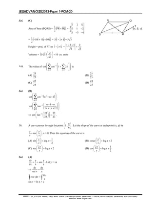 JEE(ADVANCED)2013-Paper 1-PCM-20
FIITJEE Ltd., FIITJEE House, 29-A, Kalu Sarai, Sarvapriya Vihar, New Delhi -110016, Ph 46106000, 26569493, Fax 26513942
website: www.fiitjee.com.
Sol. (C)
Area of base (PQRS) =
1
PR SQ
2

 
=
ˆ ˆ ˆi j k
1
3 1 2
2
1 3 4

 
R
S P
Q
T
(, , )
=
1 ˆ ˆ ˆ10i 10j 10k
2
   = ˆ ˆ ˆ5 i j k 5 3  
Height = proj. of PT on ˆ ˆ ˆi j k  =
1 2 3 2
3 3
 

Volume =   2
5 3 10
3
 
 
 
cu. units
*49. The value of
23
1
1 1
cot cot 1 2
 
  
  
  
  
 
n
n k
k is
(A)
23
25
(B)
25
23
(C)
23
24
(D)
24
23
Sol. (B)
 
23
1 2
n 1
cot cot n n 1

 
  
 
 

 
23
1
n 1
n 1 n
cot tan
1 n n 1


   
      

 1 23 25
cot tan
25 23
  
  
  
.
50. A curve passes through the point 1,
6
 
 
 
. Let the slope of the curve at each point (x, y) be
sec
 
  
 
y y
x x
, x > 0. Then the equation of the curve is
(A)
1
sin log
2
 
  
 
y
x
x
(B) cosec log 2
 
  
 
y
x
x
(C)
2
sec log 2
 
  
 
y
x
x
(D)
2 1
cos log
2
 
  
 
y
x
x
Sol. (A)
dy y y
sec
dx x x
  . Let y = vx

dv dx
sec v x

dx
cos vdv
x
 
sin v = ln x + c
 