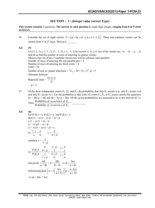 JEE(ADVANCED)2013-Paper 1-PCM-23
FIITJEE Ltd., FIITJEE House, 29-A, Kalu Sarai, Sarvapriya Vihar, New Delhi -110016, Ph 46106000, 26569493, Fax 26513942
website: www.fiitjee.com.
SECTION  3 : (Integer value correct Type)
This section contains 5 questions. The answer to each question is single digit integer, ranging from 0 to 9 (both
inclusive).
56. Consider the set of eight vectors   ˆˆ ˆ ; , , 1,1    V ai bj ck a b c . Three non-coplanar vectors can be
chosen from V in 2p
ways. Then p is ________
Sol. (5)
Let (1, 1, 1), (–1, 1, 1), (1, –1, 1), (–1, –1, 1) be vectors a, b, c, d
  
rest of the vectors are a, b, c, d   
  
and let us find the number of ways of selecting co–planar vectors.
Observe that out of any 3 coplanar vectors two will be collinear (anti parallel)
Number of ways of selecting the anti parallel pair = 4
Number of ways of selecting the third vector = 6
Total = 24
Number of non co–planar selections = 8 5
3C 24 32 2   , p = 5
Alternate Solution:
Required value =
8 6 4
3!
 
 p = 5
57. Of the three independent events E1, E2, and E3, the probability that only E1 occurs is , only E2 occurs is 
and only E3 occurs is . Let the probability p that none of events E1, E2 or E3 occurs satisfy the equations
(  2) p =  and (  3) p = 2. All the given probabilities are assumed to lie in the interval (0, 1).
Then 1
3
Probability
Probability
of occurrence of E
of occurrence of E
= ___________
Sol. (6)
Let P (E1) = x, P (E2) = y and P (E3) = z
then (1  x) (1  y) (1  z) = p
x (1  y) (1  z) = 
(1  x) y(1  z) = 
(1  x) (1  y) (1  z) = 
so
1


x p
x


 
x
p
similarly z =

  p
so
 
 
1
3
1
1
  

   
  
  

   
p p
P E p
p pP E
p
also given
2
2 3
 
 
     
p 
5
4

 
  
Substituting back
5 5
2 p
4 4
     
           
 p – 6p = 5
 