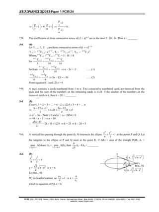 JEE(ADVANCED)2013-Paper 1-PCM-24
FIITJEE Ltd., FIITJEE House, 29-A, Kalu Sarai, Sarvapriya Vihar, New Delhi -110016, Ph 46106000, 26569493, Fax 26513942
website: www.fiitjee.com.

p p
1 6 1
   
       

p
1
6
p
1





.
*58. The coefficients of three consecutive terms of (1 + x)n+5
are in the ratio 5 : 10 : 14. Then n = _______
Sol. (6)
Let Tr – 1, Tr, Tr + 1 are three consecutive terms of (1 + x)n + 5
 r 2n+5 n+5 r 1 n+5 r
r 1 r 2 r r 1 r+1 rT C x , T C x , T C x
 
    
Where, n+5
Cr–2 : n+5
Cr–1 : n+5
Cr = 5 : 10 : 14.
So
n 5 n 5 n 5
r 2 r 1 rC C C
5 10 14
  
 
 
So from
n 5 n 5
r 2 r 1C C
5 10
 
 
  n – 3r = –3 ….. (1)
n 5 n 5
r 1 rC C
10 14
 

  5n – 12r = –30 ….. (2)
From equation (1) and (2) n = 6
*59. A pack contains n cards numbered from 1 to n. Two consecutive numbered cards are removed from the
pack and the sum of the numbers on the remaining cards is 1224. If the smaller of the numbers on the
removed cards is k, then k  20 = ________
Sol. (5)
Clearly, 1 + 2 + 3 + … + n – 2  1224  3 + 4 + … n

    
 
n 2 n 1 n 2
1224 3 n
2 2
  
  
 n2
– 3n – 2446  0 and n2
+ n – 2454  0
 49 < n < 51  n = 50

 
 n n 1
2k 1 1224
2

    k = 25  k – 20 = 5
*60. A vertical line passing through the point (h, 0) intersects the ellipse
2 2
1
4 3
 
x y
at the points P and Q. Let
the tangents to the ellipse at P and Q meet at the point R. If (h) = area of the triangle PQR, 1 =
1/2 1
max
 h
(h) and 2 =
1/2 1
min
 h
(h), then 1 2
8
8
5
   = ________
Sol. (9)
2 2
1
4 3
 
x y
y = 23
4
2
 h at x = h
Let R(x1, 0)
23
P h, 4 h
2
 
 
 
R(x1, 0)
x
y
23
Q h, 4 h
2
 
  
 
T(h, 0)
PQ is chord of contact, so 1
1
4

xx
 x =
1
4
x
which is equation of PQ, x = h
 