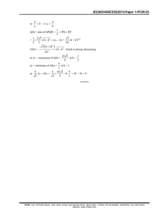 JEE(ADVANCED)2013-Paper 1-PCM-25
FIITJEE Ltd., FIITJEE House, 29-A, Kalu Sarai, Sarvapriya Vihar, New Delhi -110016, Ph 46106000, 26569493, Fax 26513942
website: www.fiitjee.com.
so
1
4
 h
x
 x1 =
4
h
(h) = area of PQR =
1
2
 PQ  RT
= 21 2 3
4
2 2
  h  (x1  h) =
3
2h
(4  h2
)3/2
(h) =
 2
2
2
3 4 2
4
2
 

h
h
h
which is always decreasing
so 1 = maximum of (h) =
45 5
8
at h =
1
2
2 = minimum of (h) =
9
2
at h = 1
so
8
5
1  82 =
8 45 5 9
8
8 25
   = 45  36 = 9.
******
 