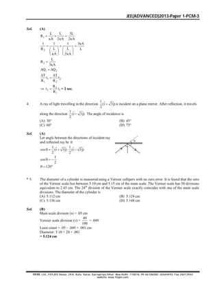 JEE(ADVANCED)2013-Paper 1-PCM-3
FIITJEE Ltd., FIITJEE House, 29-A, Kalu Sarai, Sarvapriya Vihar, New Delhi -110016, Ph 46106000, 26569493, Fax 26513942
website: www.fiitjee.com.
Sol. (A)
1
L L 3L
R
A 2 A 2 A
  
  
2
1 1 1 3 A
L LR L
A 2 A

  
   
   
    
2
L
R
3 A


1 2Q Q  
1 2
1 2
T T
t t
R R
 

 2
2 1
1
R
t t
R
 = 2 sec.
4. A ray of light travelling in the direction
1 ˆ ˆ(i 3j)
2
 is incident on a plane mirror. After reflection, it travels
along the direction
1 ˆ ˆ(i 3j).
2
 The angle of incidence is
(A) 30° (B) 45°
(C) 60° (D) 75°
Sol. (A)
Let angle between the directions of incident ray
and reflected ray be 
1 1ˆ ˆ ˆ ˆcos (i 3j) (i 3j)
2 2
    
1
cos
2
  
120  

* 5. The diameter of a cylinder is measured using a Vernier callipers with no zero error. It is found that the zero
of the Vernier scale lies between 5.10 cm and 5.15 cm of the main scale. The Vernier scale has 50 divisions
equivalent to 2.45 cm. The 24th
division of the Vernier scale exactly coincides with one of the main scale
divisions. The diameter of the cylinder is
(A) 5.112 cm (B) 5.124 cm
(C) 5.136 cm (D) 5.148 cm
Sol. (B)
Main scale division (s) = .05 cm
Vernier scale division (v) =
49
100
= .049
Least count = .05 – .049 = .001 cm
Diameter: 5.10 + 24 × .001
= 5.124 cm
 