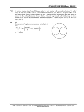 JEE(ADVANCED)2013-Paper 1-PCM-9
FIITJEE Ltd., FIITJEE House, 29-A, Kalu Sarai, Sarvapriya Vihar, New Delhi -110016, Ph 46106000, 26569493, Fax 26513942
website: www.fiitjee.com.
* 20. A uniform circular disc of mass 50 kg and radius 0.4 m is rotating with an angular velocity of 10 rad s-1
about its own axis, which is vertical. Two uniform circular rings, each of mass 6.25 kg and radius 0.2 m,
are gently placed symmetrically on the disc in such a manner that they are touching each other along the
axis of the disc and are horizontal. Assume that the friction is large enough such that the rings are at rest
relative to the disc and the system rotates about the original axis. The new angular velocity (in rad s-1
) of
the system is
Sol. (8)
Conservation of angular momentum about vertical axis of
disc
2 2
250(0.4) 50(0.4)
10 4(6.25)(0.2)
2 2
 
    
 
 = 8 rad/sec
 