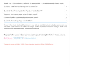 Answer 1:No, it is not compulsory to appear for the JEE Main paper 2 if you are not interested in BArch course
Answer 6: You should also have 50% minimum in your 12th std. And 50% marks in maths then and then only you
are eligible to take admission in Architecture colleges. Another important examination is NATA you should score
minimum 60% to be eligible for taking admissions in Architecture.
TestprepKart offers guidance and a range of resources to help students looking for schools and financial assistance.
Quick Connect: +91 8800 1234 92 / info@testprepkart.com
For specific queries on DASA / CIWG - Please share your query here: DASA / CIWG Queries
Question 2: Is JEE Main Paper 2 compulsory for architecture?

Question 3: What if I miss my JEE Main Paper 2 and give the Paper 1?

Question 4: Why I need to appear for the JEE Mains Paper 2?

Question 5:Do BArch candidates get good placements options?

Question 6: What is the qualifying marks for B Arch? 
 