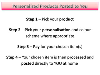 Personalised Products Posted to YouStep 1 – Pick your productStep 2 – Pick your personalisation and colour scheme where appropriateStep 3 – Pay for your chosen item(s)Step 4 – Your chosen item is then processed and posted directly to YOU at home 