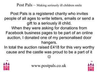 Post Pals – Making seriously ill children smilePost Pals is a registered charity who invites people of all ages to write letters, emails or send a gift to a seriously ill child.When they were asking for donations from Facebook business pages to be part of an online auction, I donated one of my personalised door hangers.In total the auction raised £418 for this very worthy cause and the castle was proud to be a part of it www.postpals.co.uk