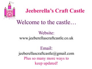 Jeeberella’s Craft Castle Welcome to the castle… Website: www.jeeberellascraftcastle.co.uk Email:  jeeberellascraftcastle@gmail.com Plus so many more ways to  keep updated! 