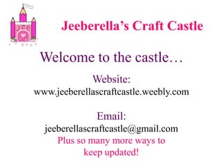 Jeeberella’s Craft Castle Welcome to the castle… Website: www.jeeberellascraftcastle.weebly.com Email:  jeeberellascraftcastle@gmail.com Plus so many more ways to  keep updated! 