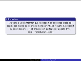 information
Je tiens à vous informer que le support de cous (les slides du
cours) est inspiré du cours de monsieur Khalid Housni. Le support
du cours (cours, TP et projets) est partagé sur google drive.
http ://shorturl.at/cehtP
Mahran Farhat farhatmahran@yahoo.fr
 