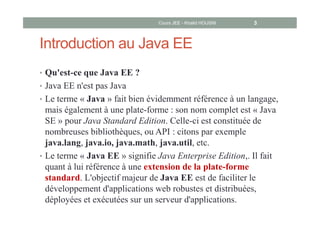 Introduction au Java EE
• Qu'est-ce que Java EE ?
• Java EE n'est pas Java
• Le terme « Java » fait bien évidemment référence à un langage,
mais également à une plate-forme : son nom complet est « Java
SE » pour Java Standard Edition. Celle-ci est constituée de
nombreuses bibliothèques, ou API : citons par exemple
java.lang, java.io, java.math, java.util, etc.
• Le terme « Java EE » signifie Java Enterprise Edition,. Il fait
quant à lui référence à une extension de la plate-forme
standard. L'objectif majeur de Java EE est de faciliter le
développement d'applications web robustes et distribuées,
déployées et exécutées sur un serveur d'applications.
Cours JEE - Khalid HOUSNI 3
 