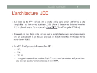 L’architecture JEE
 Le nom de la 5ème version de la plate-forme Java pour Entreprise a été
simplifiée : au lieu de se nommer J2EE (Java 2 Enterprise Edition) version
1.5, la plate-forme a été renommée Java EE 5 (Java Enterprise Edition).
 L'accent est mis dans cette version sur la simplification des développements
tout en conservant et en faisant évoluer les fonctionnalités proposées par la
plate-forme J2EE.
Java EE 5 intègre aussi de nouvelles API :
 JSF ;
 JPA ;
 EJB 3.0 ;
 Le support des dernières versions des API concernant les services web permettant
une mise en œuvre d'une architecture de type SOA.
Cours JEE - Khalid HOUSNI 4
 