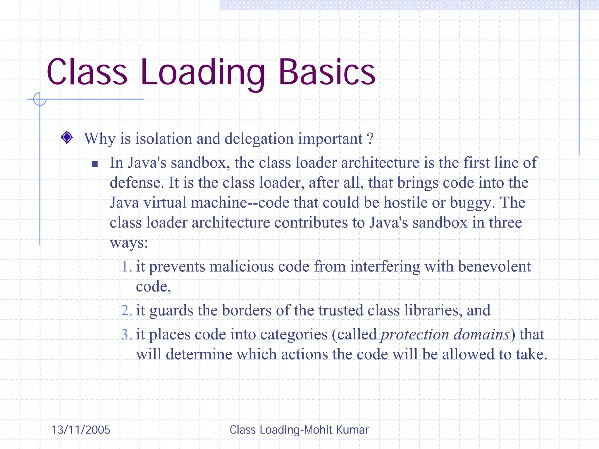13/11/2005 Class Loading-Mohit Kumar
Class Loading Basics
Why is isolation and delegation important ?
„ In Java's sandbox, the class loader architecture is the first line of
defense. It is the class loader, after all, that brings code into the
Java virtual machine--code that could be hostile or buggy. The
class loader architecture contributes to Java's sandbox in three
ways:
1. it prevents malicious code from interfering with benevolent
code,
2. it guards the borders of the trusted class libraries, and
3. it places code into categories (called protection domains) that
will determine which actions the code will be allowed to take.
 