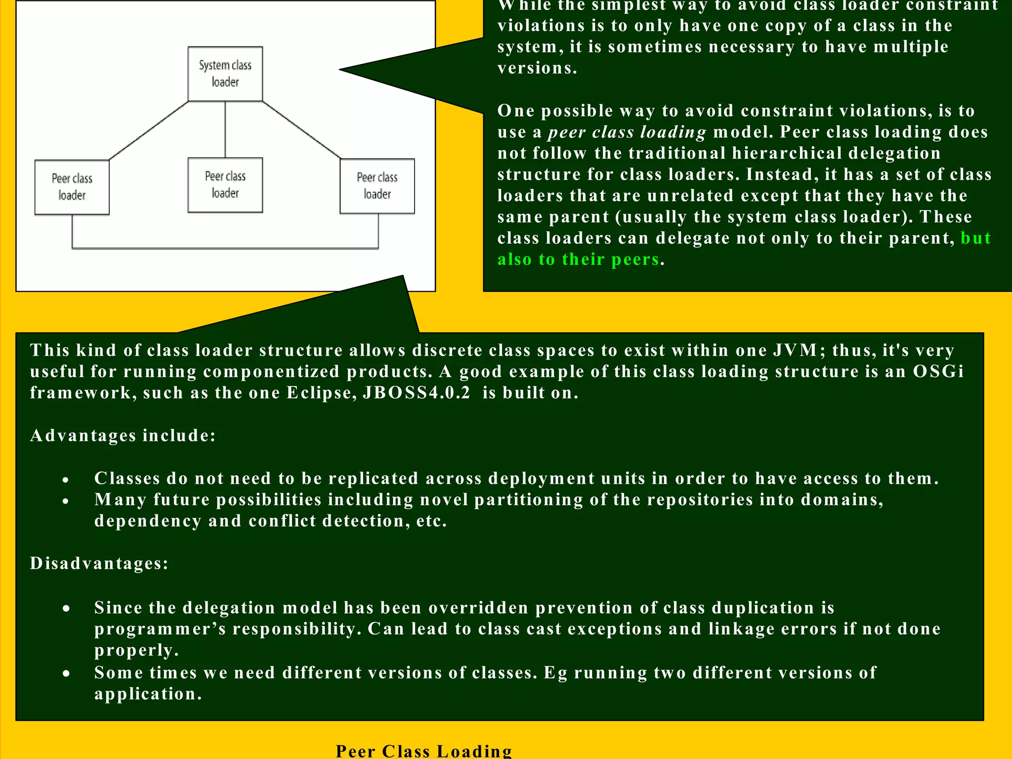 13/11/2005 Class Loading-Mohit Kumar
It is possible to write useful loadClass() methods that do not follow the standard
delegation model; there are problems that can potentially arise as a resultIt is possible to
write useful loadClass() methods that do not follow the standard delegation model;
there are problems that can potentially arise as a result
Peer Class Loading
W hile the simplest way to avoid class loader constraint
violations is to only have one copy of a class in the
system, it is sometimes necessary to have multiple
versions.
One possible way to avoid constraint violations, is to
use a peer class loading model. Peer class loading does
not follow the traditional hierarchical delegation
structure for class loaders. Instead, it has a set of class
loaders that are unrelated except that they have the
same parent (usually the system class loader). These
class loaders can delegate not only to their parent, but
also to their peers.
This kind of class loader structure allows discrete class spaces to exist within one JVM; thus, it's very
useful for running componentized products. A good example of this class loading structure is an OSGi
framework, such as the one Eclipse, JBOSS4.0.2 is built on.
Advantages include:
• Classes do not need to be replicated across deployment units in order to have access to them.
• Many future possibilities including novel partitioning of the repositories into domains,
dependency and conflict detection, etc.
Disadvantages:
• Since the delegation model has been overridden prevention of class duplication is
programmer’s responsibility. Can lead to class cast exceptions and linkage errors if not done
properly.
• Some times we need different versions of classes. Eg running two different versions of
application.
 