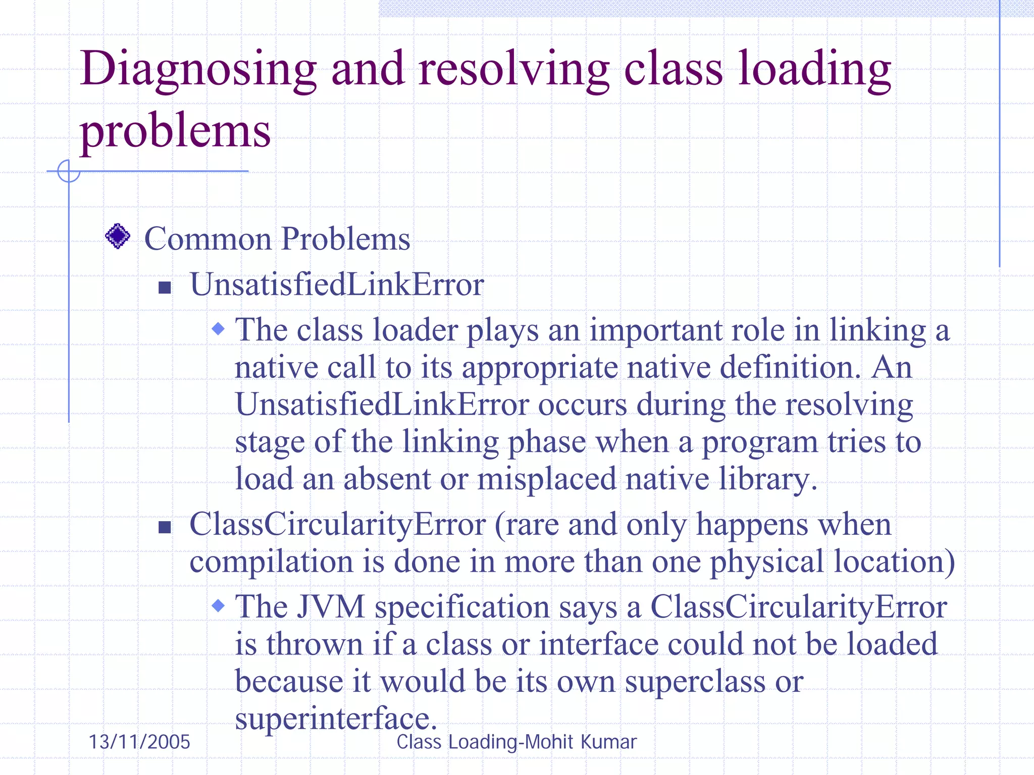 13/11/2005 Class Loading-Mohit Kumar
Diagnosing and resolving class loading
problems
Common Problems
„ UnsatisfiedLinkError
Š The class loader plays an important role in linking a
native call to its appropriate native definition. An
UnsatisfiedLinkError occurs during the resolving
stage of the linking phase when a program tries to
load an absent or misplaced native library.
„ ClassCircularityError (rare and only happens when
compilation is done in more than one physical location)
Š The JVM specification says a ClassCircularityError
is thrown if a class or interface could not be loaded
because it would be its own superclass or
superinterface.
 