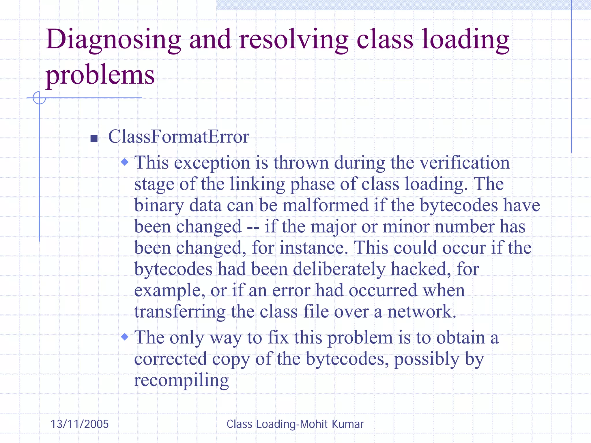 13/11/2005 Class Loading-Mohit Kumar
Diagnosing and resolving class loading
problems
„ ClassFormatError
Š This exception is thrown during the verification
stage of the linking phase of class loading. The
binary data can be malformed if the bytecodes have
been changed -- if the major or minor number has
been changed, for instance. This could occur if the
bytecodes had been deliberately hacked, for
example, or if an error had occurred when
transferring the class file over a network.
Š The only way to fix this problem is to obtain a
corrected copy of the bytecodes, possibly by
recompiling
 