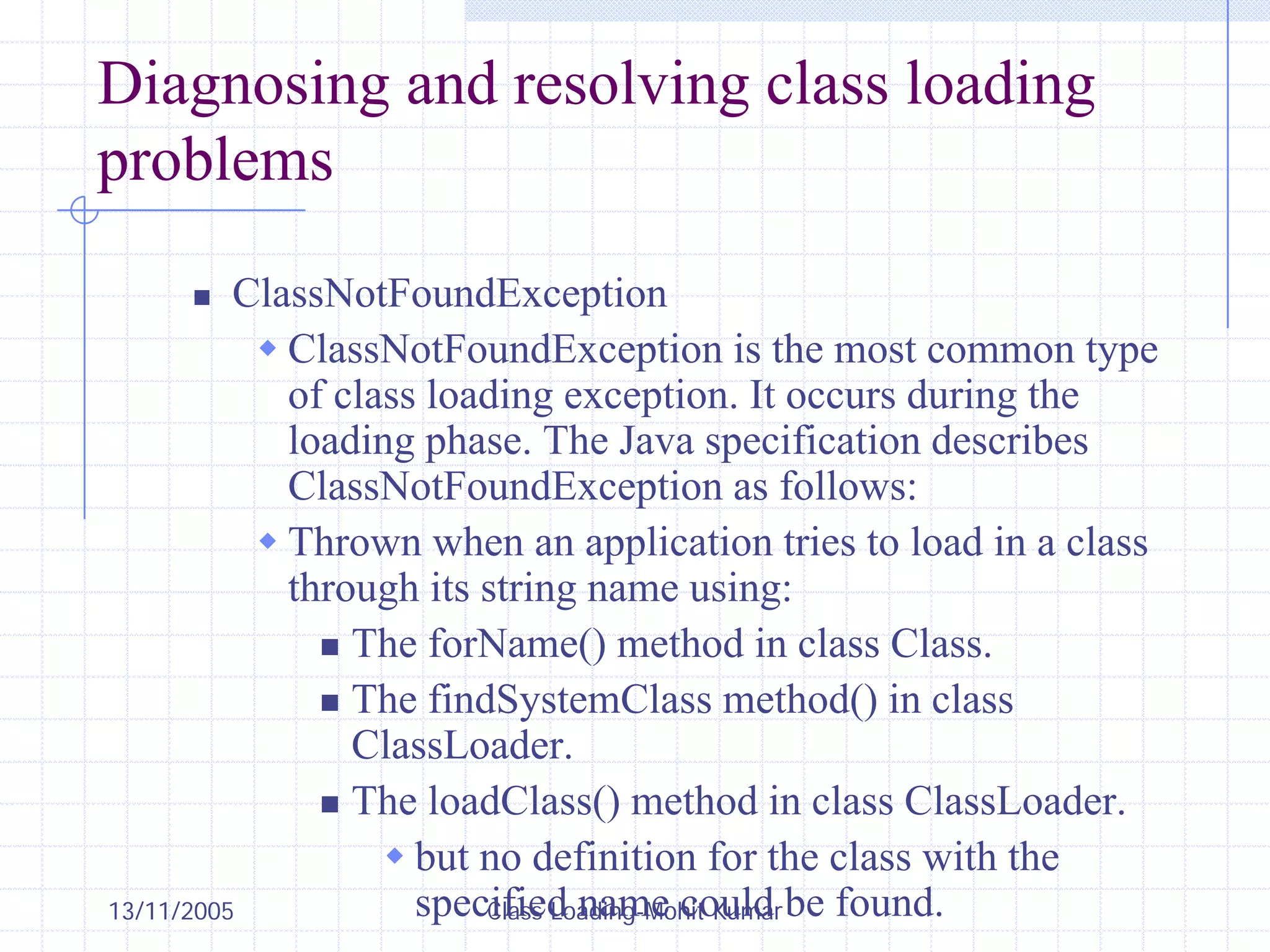 13/11/2005 Class Loading-Mohit Kumar
Diagnosing and resolving class loading
problems
„ ClassNotFoundException
Š ClassNotFoundException is the most common type
of class loading exception. It occurs during the
loading phase. The Java specification describes
ClassNotFoundException as follows:
Š Thrown when an application tries to load in a class
through its string name using:
„ The forName() method in class Class.
„ The findSystemClass method() in class
ClassLoader.
„ The loadClass() method in class ClassLoader.
Š but no definition for the class with the
specified name could be found.
 